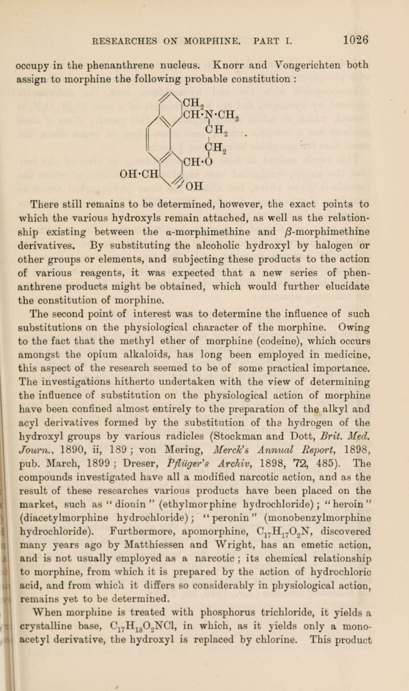 occupy in the phenanthrene nucleus. Knorr and Vongerichten both assign to morphine the following probable constitution : /%/ CH2 CH-N-CHo i 3 ch2 CH„ oh-ch! OH There still remains to be determined, however, the exact points to which the various hydroxyls remain attached, as well as the relation¬ ship existing between the a-morphimethine and /2-morphimethine derivatives. By substituting the alcoholic hydroxyl by halogen or other groups or elements, and subjecting these products to the action of various reagents, it was expected that a new series of phen¬ anthrene products might be obtained, which would further elucidate the constitution of morphine. The second point of interest was to determine the influence of such substitutions on the physiological character of the morphine. Owing to the fact that the methyl ether of morphine (codeine), which occurs amongst the opium alkaloids, has long been employed in medicine, this aspect of the research seemed to be of some practical importance. The investigations hitherto undertaken with the view of determining the influence of substitution on the physiological action of morphine have been confined almost entirely to the preparation of the alkyl and acyl derivatives formed by the substitution of the hydrogen of the hydroxyl groups by various radicles (Stockman and Dott, Brit. Med. Journ., 1890, ii, 189 ; von Mering, Merck’s Annual Report, 1898, pub. March, 1899 ; Dreser, Pfliiger’s Archiv, 1898, 72, 485). The compounds investigated have all a modified narcotic action, and as the result of these researches various products have been placed on the market, such as “ dionin ” (ethylmorphine hydrochloride); “heroin” (diacetylmorphine hydrochloride); “ peronin ” (monobenzylmorphine hydrochloride). Furthermore, apomorphine, Cl7Hl702N, discovered many years ago by Matthiessen and Wright, has an emetic action, and is not usually employed as a narcotic ; its chemical relationship to morphine, from which it is prepared by the action of hydrochloric acid, and from which it differs so considerably in physiological action, remains yet to be determined. When morphine is treated with phosphorus trichloride, it yields a crystalline base, C17H1802NC1, in which, as it yields only a mono¬ acetyl derivative, the hydroxyl is replaced by chlorine. This product