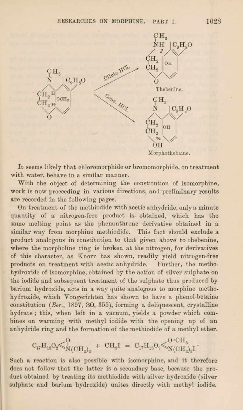 CH, i c NH / ■? c9h8o ch2 CH, on 0 Thebenine. CH, N ch2 CH c9h8o OH 2 I OH Morphothebaine. It seems likely that chloromorphide or broinomorphide, on treatment with water, behave in a similar manner. With the object of determining the constitution of isomorphine, work is now proceeding in various directions, and preliminary results are recorded in the following pages. On treatment of the methiodide with acetic anhydride, only a minute quantity of a nitrogen-free product is- obtained, which has the same melting point as the phenanthrene derivative obtained in a similar way from morphine methiodide. This fact should exclude a product analogous in constitution to that given above to thebenine, where the morpholine ring is broken at the nitrogen, for derivatives of this character, as Knorr has shown, readily yield nitrogen-free products on treatment with acetic anhydride. Further, the metho- hydroxide of isomorphine, obtained by the action of silver sulphate on the iodide and subsequent treatment of the sulphate thus produced by barium hydroxide, acts in a way quite analogous to morphine metho- hydroxide, which Vongerichten has shown to have a phenol-betaine constitution (Ber., 1897, 30, 355), forming a deliquescent, crystalline hydrate ; this, when left in a vacuum, yields a powder which com¬ bines on warming with methyl iodide with the opening up of an anhydride ring and the formation of the methiodide of a methyl ether. ) Such a reaction is also possible with isomorphine, and it therefore does not follow that the latter is a secondary base, because the pro¬ duct obtained by treating its methiodide with silver hydroxide (silver sulphate and barium hydroxide) unites directly with methyl iodide. Ci7Hi8 * O °2<^N(CH, ,0-CH, 2 + CH:»I = C17H18°2^N(CH3)2I