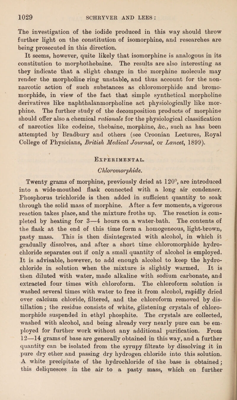 The investigation of the iodide produced in this way should throw further light on the constitution of isomorphine, and researches are being prosecuted in this direction. It seems, however, quite likely that isomorphine is analogous in its constitution to morphothebaine. The results are also interesting as they indicate that a slight change in the morphine molecule may render the morpholine ring unstable, and thus account for the non¬ narcotic action of such substances as chloromorphide and bromo- morphide, in view of the fact that simple synthetical morpholine derivatives like naphthalanmorpholine act physiologically like mor¬ phine. The further study of the decomposition products of morphine should offer also a chemical rationale for the physiological classification of narcotics like codeine, thebaine, morphine, &c., such as has been attempted by Bradbury and others (see Croonian Lectures, Loyal College of Physicians, British Medical Journal, or Lancet, 1899). Experimental. C h loromorphide. Twenty grams of morphine, previously dried at 120°, are introduced into a wide-mouthed flask connected with a long air condenser. Phosphorus trichloride is then added in sufficient quantity to soak through the solid mass of morphine. A fter a few moments, a vigorous reaction takes place, and the mixture froths up. The reaction is com¬ pleted by heating for 3—4 hours on a water-bath. The contents of the flask at the end of this time form a homogeneous, light-brown, pasty mass. This is then disintegrated with alcohol, in which it gradually dissolves, and after a short time chloromorphide hydro¬ chloride separates out if only a small quantity of alcohol is employed. It is advisable, however, to add enough alcohol to keep the hydro¬ chloride in solution when the mixture is slightly warmed. It is then diluted with water, made alkaline with sodium carbonate, and extracted four times with chloroform. The chloroform solution is washed several times with water to free it from alcohol, rapidly dried over calcium chloride, filtered, and the chloroform removed by dis¬ tillation ; the residue consists of white, glistening crystals of chloro¬ morphide suspended in ethyl phosphite. The crystals are collected, washed with alcohol, and being already very nearly pure can be em¬ ployed for further work without any additional purification. From 12—14 grams of base are generally obtained in this way, and a further quantity can be isolated from the syrupy filtrate by dissolving it in pure dry ether and passing dry hydrogen chloride into this solution. A white precipitate of the hydrochloride of the base is obtained; this deliquesces in the air to a pasty mass, which on further