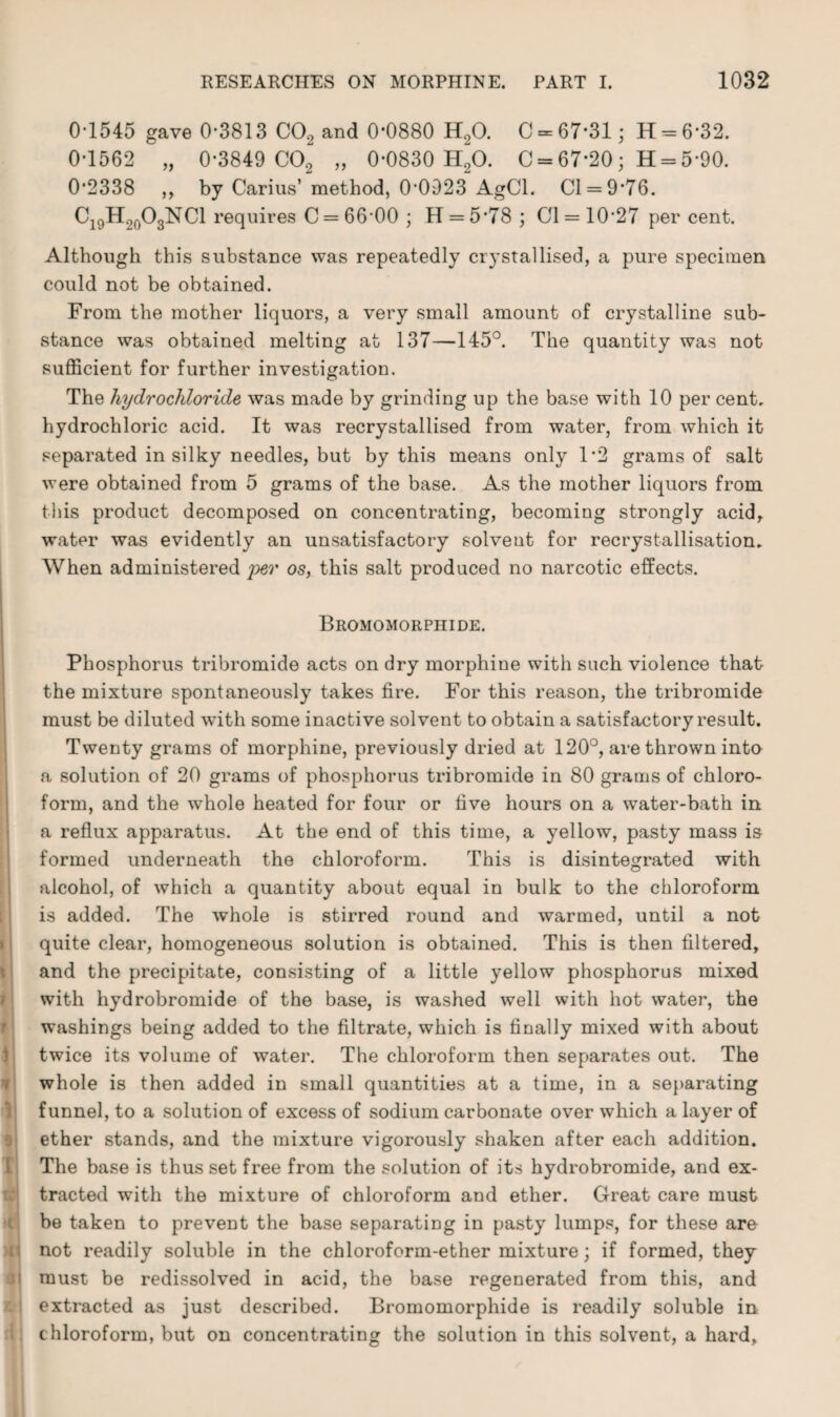 0-1545 gave 0-3813 CO, and 0*0880 H20. 0 = 67*31; 11 = 6*32. 0*1562 „ 0*3849 C02 „ 0-0830 H20. C = 67*20; H = 5-90. 0*2338 ,, by Carius’ method, 0-0923 AgCl. Cl = 9*76. Ci9H20O3NC1 requires C = 66-00 ; H = 5*78 ; 01= 10-27 per cent. Although this substance was repeatedly crystallised, a pure specimen could not be obtained. From the mother liquors, a very small amount of crystalline sub¬ stance was obtained melting at 137—145°. The quantity was not sufficient for further investigation. The hydrochloride was made by grinding up the base with 10 per cent, hydrochloric acid. It was recrystallised from water, from which it separated in silky needles, but by this means only 1*2 grams of salt were obtained from 5 grams of the base. As the mother liquors from this product decomposed on concentrating, becoming strongly acid, water was evidently an unsatisfactory solvent for recrystallisation. When administered per os, this salt produced no narcotic effects. Bromomorphide. Phosphorus tribromide acts on dry morphine with such violence that the mixture spontaneously takes fire. For this reason, the tribromide must be diluted with some inactive solvent to obtain a satisfactory result. Twenty grams of morphine, previously dried at 120°, are thrown into a solution of 20 grams of phosphorus tribromide in 80 grams of chloro¬ form, and the whole heated for four or five hours on a water-bath in a reflux apparatus. At the end of this time, a yellow, pasty mass is formed underneath the chloroform. This is disintegrated with alcohol, of which a quantity about equal in bulk to the chloroform is added. The whole is stirred round and warmed, until a not quite clear, homogeneous solution is obtained. This is then filtered, and the precipitate, consisting of a little yellow phosphorus mixed with hydrobromide of the base, is washed well with hot water, the washings being added to the filtrate, which is finally mixed with about twice its volume of water. The chloroform then separates out. The whole is then added in small quantities at a time, in a separating funnel, to a solution of excess of sodium carbonate over which a layer of ether stands, and the mixture vigorously shaken after each addition. The base is thus set free from the solution of its hydrobromide, and ex¬ tracted with the mixture of chloroform and ether. Great care must be taken to prevent the base separating in pasty lumps, for these are not readily soluble in the chloroform-ether mixture; if formed, they must be redissolved in acid, the base regenerated from this, and extracted as just described. Bromomorphide is readily soluble in chloroform, but on concentrating the solution in this solvent, a hard.