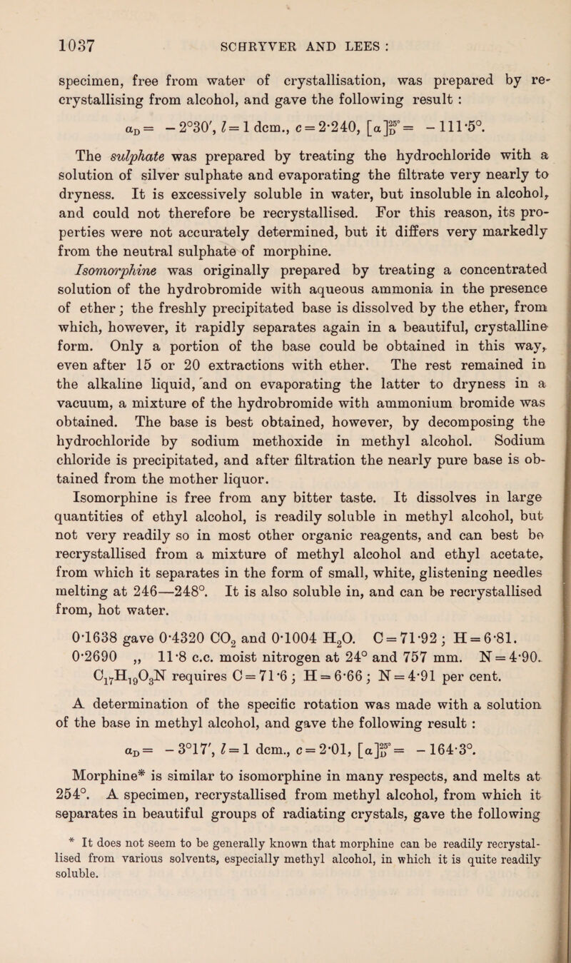 specimen, free from water of crystallisation, was prepared by re- crystallising from alcohol, and gave the following result : <xD = — 2°30', 1=1 dcm., c = 2*240, [a]2D5°= -111*5°. The sulphate was prepared by treating the hydrochloride with a solution of silver sulphate and evaporating the filtrate very nearly to dryness. It is excessively soluble in water, but insoluble in alcohol, and could not therefore be recrystallised. For this reason, its pro¬ perties were not accurately determined, but it differs very markedly from the neutral sulphate of morphine. Isomorphine was originally prepared by treating a concentrated solution of the hydrobromide with aqueous ammonia in the presence of ether; the freshly precipitated base is dissolved by the ether, from which, however, it rapidly separates again in a beautiful, crystalline form. Only a portion of the base could be obtained in this way, even after 15 or 20 extractions with ether. The rest remained in the alkaline liquid, and on evaporating the latter to dryness in a vacuum, a mixture of the hydrobromide with ammonium bromide was obtained. The base is best obtained, however, by decomposing the hydrochloride by sodium methoxide in methyl alcohol. Sodium chloride is precipitated, and after filtration the nearly pure base is ob¬ tained from the mother liquor. Isomorphine is free from any bitter taste. It dissolves in large quantities of ethyl alcohol, is readily soluble in methyl alcohol, but not very readily so in most other organic reagents, and can best be recrystallised from a mixture of methyl alcohol and ethyl acetate, from which it separates in the form of small, white, glistening needles melting at 246—248°. It is also soluble in, and can be recrystallised from, hot water. 0*1638 gave 0*4320 C02 and 0*1004 H20. C = 71*92; 11 = 6*81. 0*2690 ,, 11*8 c.c. moist nitrogen at 24° and 757 mm. N = 4*90. Ci7H1903N requires C = 71*6; H = 6*66; N = 4*91 per cent. A determination of the specific rotation was made with a solution of the base in methyl alcohol, and gave the following result : aD= -3°17', 1=1 dcm., c = 2*01, [a]f = -164*3°. Morphine* is similar to isomorphine in many respects, and melts at 254°. A specimen, recrystallised from methyl alcohol, from which it separates in beautiful groups of radiating crystals, gave the following * It does not seem to be generally known that morphine can be readily recrystal¬ lised from various solvents, especially methyl alcohol, in which it is quite readily soluble.