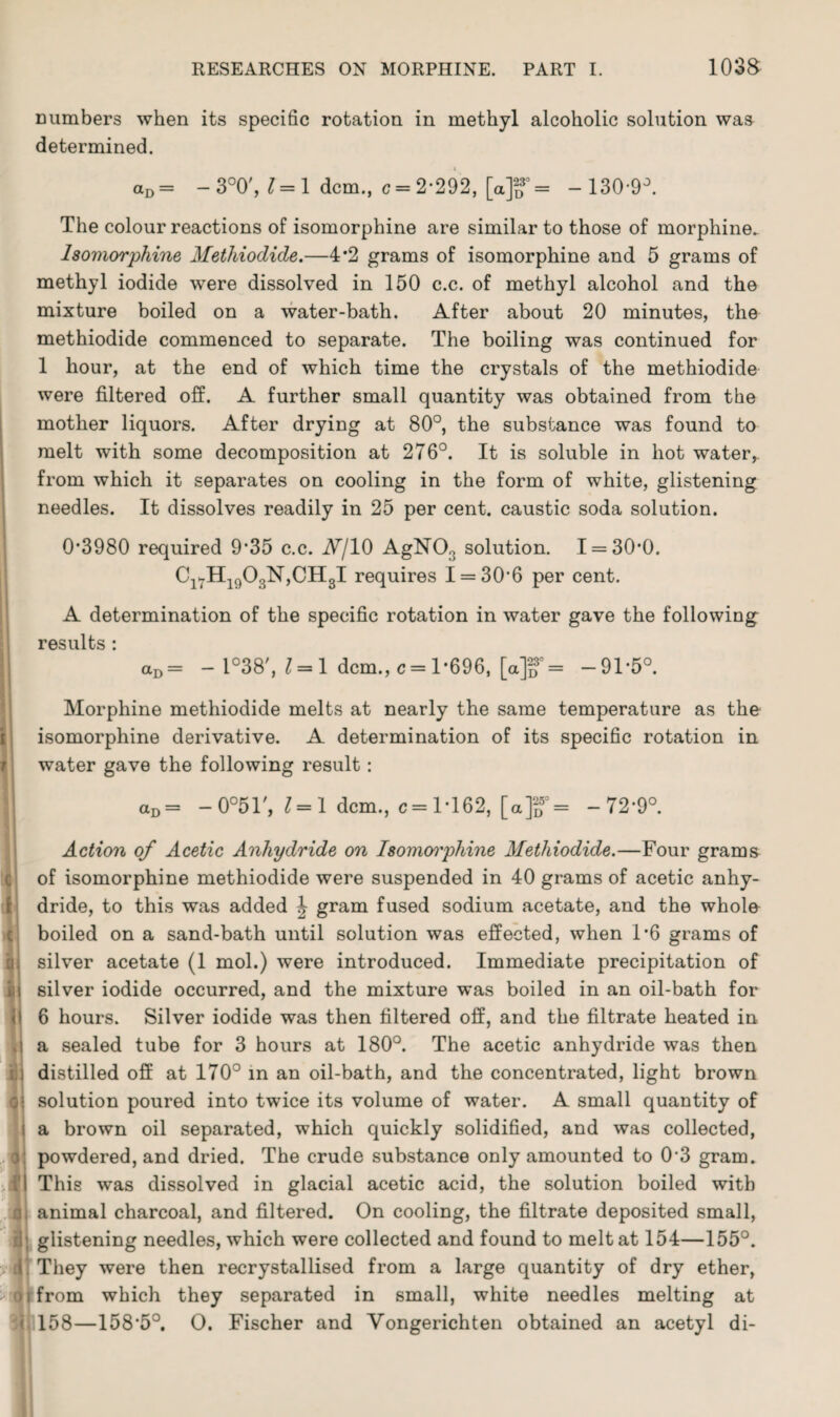 numbers when its specific rotation in methyl alcoholic solution was determined. aD = - 3°0', 1=1 dcm., c 2*292, [a]o°= -130-9°. The colour reactions of isomorphine are similar to those of morphine. lsomorphine Methiodide.—4*2 grams of isomorphine and 5 grams of methyl iodide were dissolved in 150 c.c. of methyl alcohol and the mixture boiled on a water-bath. After about 20 minutes, the methiodide commenced to separate. The boiling was continued for 1 hour, at the end of which time the crystals of the methiodide were filtered off. A further small quantity was obtained from the mother liquors. After drying at 80°, the substance was found to melt with some decomposition at 276°. It is soluble in hot water, from which it separates on cooling in the form of white, glistening needles. It dissolves readily in 25 per cent, caustic soda solution. 0*3980 required 9*35 c.c. A/10 AgN03 solution. 1 = 30*0. Cl7H1903N,CH3I requires 1 = 30*6 per cent. A determination of the specific rotation in water gave the following results : aD= - 1°38', 1 = 1 dcm., c= 1*696, [a]2D3°= -91*5°. Morphine methiodide melts at nearly the same temperature as the isomorphine derivative. A determination of its specific rotation in water gave the following result: aD= -0°51', 1=1 dcm., c= 1*162, [a]g°= -72*9°. Action of Acetic Anhydride on Isomoiphine Methiodide.—Four grams of isomorphine methiodide were suspended in 40 grams of acetic anhy¬ dride, to this was added \ gram fused sodium acetate, and the whole boiled on a sand-bath until solution was effected, when 1*6 grams of silver acetate (1 mol.) were introduced. Immediate precipitation of silver iodide occurred, and the mixture was boiled in an oil-bath for 6 hours. Silver iodide was then filtered off, and the filtrate heated in a sealed tube for 3 hours at 180°. The acetic anhydride was then distilled off at 170° in an oil-bath, and the concentrated, light brown solution poured into twice its volume of water. A small quantity of a brown oil separated, which quickly solidified, and was collected, powdered, and dried. The crude substance only amounted to 0’3 gram. This was dissolved in glacial acetic acid, the solution boiled with 1 animal charcoal, and filtered. On cooling, the filtrate deposited small, ; glistening needles, which were collected and found to melt at 154—155°. They were then recrystallised from a large quantity of dry ether, i from which they separated in small, white needles melting at 158—158*5°. O. Fischer and Vongerichten obtained an acetyl di-