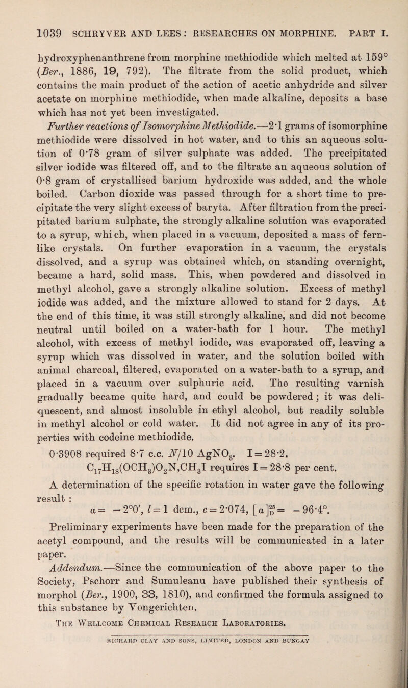 hydroxyphenanthrene from morphine methiodide which melted at 159° (Ber., 1886, 19, 792). The filtrate from the solid product, which contains the main product of the action of acetic anhydride and silver acetate on morphine methiodide, when made alkaline, deposits a base which has not yet been investigated. Further reactions of Isomorphine Methiodide.—2T grams of isomorphine methiodide were dissolved in hot water, and to this an aqueous solu¬ tion of 0*78 gram of silver sulphate was added. The precipitated silver iodide was filtered off, and to the filtrate an aqueous solution of 0*8 gram of crystallised barium hydroxide was added, and the whole boiled. Carbon dioxide was passed through for a short time to pre¬ cipitate the very slight excess of baryta. After filtration from the preci¬ pitated barium sulphate, the strongly alkaline solution was evaporated to a syrup, which, when placed in a vacuum, deposited a mass of fern¬ like crystals. On further evaporation in a vacuum, the crystals dissolved, and a syrup was obtained which, on standing overnight, became a hard, solid mass. This, when powdered and dissolved in methyl alcohol, gave a strongly alkaline solution. Excess of methyl iodide was added, and the mixture allowed to stand for 2 days. At the end of this time, it was still strongly alkaline, and did not become neutral until boiled on a water-bath for 1 hour. The methyl alcohol, with excess of methyl iodide, was evaporated off, leaving a syrup which was dissolved in water, and the solution boiled with animal charcoal, filtered, evaporated on a water-bath to a syrup, and placed in a vacuum over sulphuric acid. The resulting varnish gradually became quite hard, and could be powdered ; it was deli¬ quescent, and almost insoluble in ethyl alcohol, but readily soluble in methyl alcohol or cold water. It did not agree in any of its pro¬ perties with codeine methiodide. 0*3908 required 8*7 c.c. A/10 AgN03. 1 = 28*2. Ci7H18(0CH3)02N,CH3I requires 1 = 28*8 per cent. A determination of the specific rotation in water gave the following result : a = — 2°0', 1=1 dcm., c = 2*074, [a]2D5= -96*4°. Preliminary experiments have been made for the preparation of the acetyl compound, and the results will be communicated in a later paper. Addendum.—Since the communication of the above paper to the Society, Pschorr and Sumuleanu have published their synthesis of morphol {Ber., 1900, 33, 1810), and confirmed the formula assigned to this substance by Vongerichten. The Wellcome Chemical Research Laboratories. RICHARD CLAY AND SONS, LIMITED, LONDON AND BUNGAY