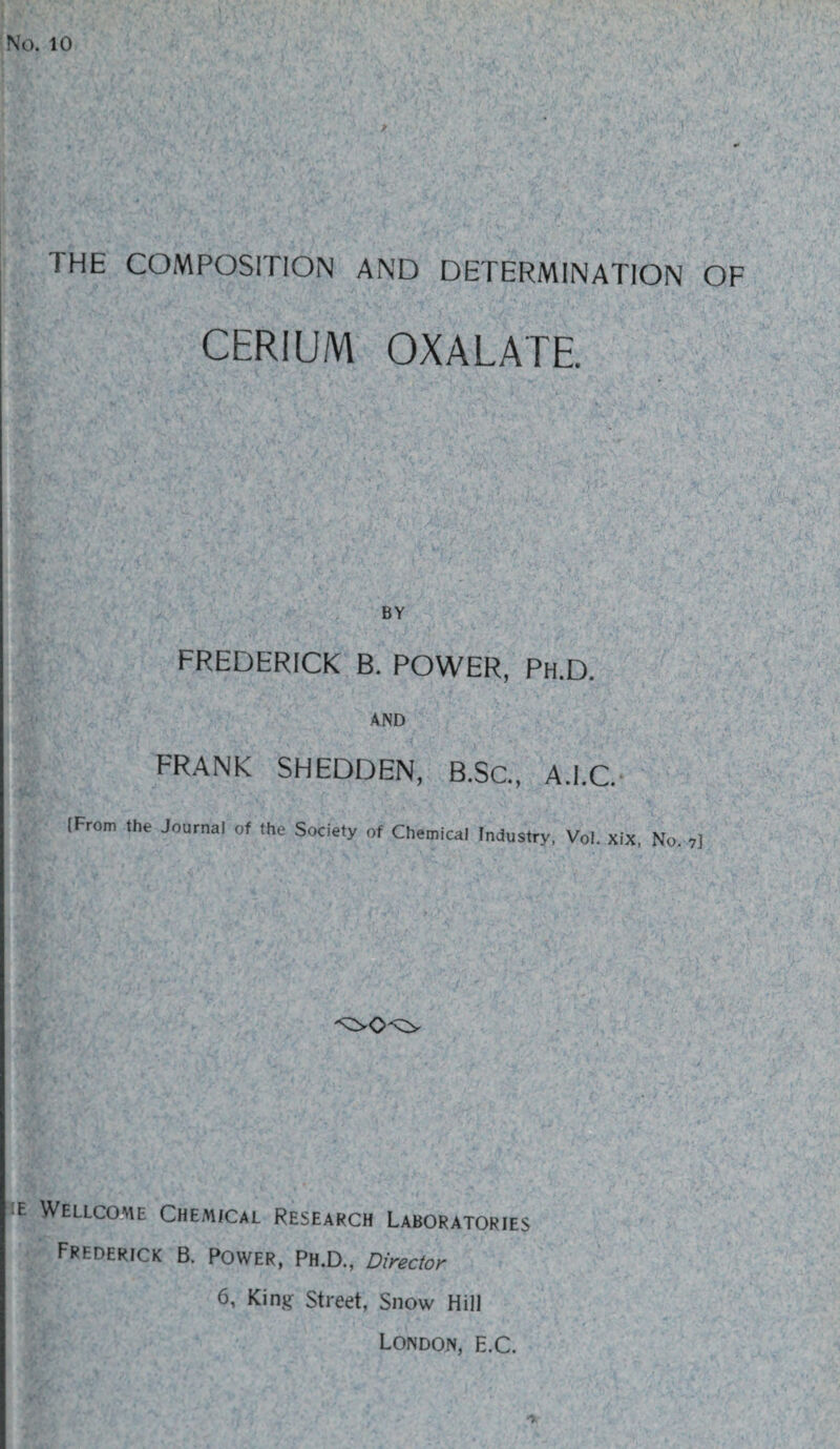 No. 10 THE COMPOSITION AND DETERMINATION OF CERIUM OXALATE BY FREDERICK B. POWER, Ph.D. AND FRANK SHEDDEN, B.Sc., A.I.C. (From the Journal of the Society of Chemical Industry, Vol. xix, No. 7] e Wellcome Chemical Research Laboratories Frederick b. Power, Ph.D., Director 6, King Street, Snow Hill London, e.C.