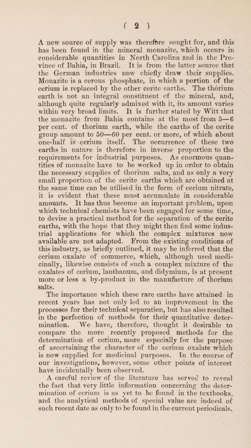 A new source of supply was therefore sought for, and this has been found in the mineral monazite, which occurs in considerable quantities in North Carolina and in the Pro¬ vince of Ilahia, in Brazil. It is from the latter source that the German industries now chiefly draw their supplies. Monazite is a cerous phosphate, in which a portion of the cerium is replaced by the other cerite earths. The thorium earth is not an integral constituent of the mineral, and, although quite regularly admixed with it, its amount varies within very broad limits. It is further stated by Witt that the monazite from Bahia contains at the most from 5—6 per cent, of thorium earth, while the earths of the cerite group amount to 50—60 per cent, or more, of which about one-half is cerium itself. The occurrence of these two earths in nature is therefore in inverse proportion to the requirements for industrial purposes. As enormous quan¬ tities of monazite have to he -worked up in order to obtain the necessary supplies of thorium salts, and as only a very small proportion of the cerite earths which are obtained at the same time can be utilised in the form of cerium nitrate, it is evident that these must accumulate in considerable amounts. It has thus become an important problem, upon which technical chemists have been engaged for some time, to devise a practical method for the separation of the cerite earths, with the hope that they might then find some indus¬ trial applications for which the complex mixtures now available are not adapted. From the existing conditions of this industry, as briefly outlined, it may be inferred that the cerium oxalate of commerce, which, although used medi¬ cinally, likewise consists of such a complex mixture of the oxalates of cerium, lanthanum, and didymium, is at present more or less a by-product in the manufacture of thorium salts. The importance which these rare earths have attained in recent years has not only led to an improvement in the processes for their technical separation, but has also resulted in the perfection of methods for their quantitative deter¬ mination. We have, therefore, thought it desirable to compare the more recently proposed methods for the determination of cerium, more especially for the purpose of ascertaining the character of the cerium oxalate which is now supplied for medicinal purposes. In the course of our investigations, however, some other points of interest have incidentally been observed. A careful review of the literature has served to reveal the fact that very little information concerning the deter¬ mination of cerium is as yet to he found in the textbooks, and the analytical methods of special value are indeed of such recent date as only to be found in the current periodicals.