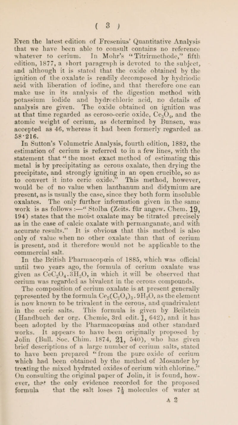 Even the latest edition of Fresenius’ Quantitative Analysis that we have been able to consult contains no reference whatever to cerium. In Mohr’s “ Titrirmethode,” fifth edition, 1877, a short paragraph is devoted to the subject, and although it is stated that the oxide obtained by the ignition of the oxalate is readily decomposed by hydriodic acid with liberation of iodine, and that therefore one can make use in its analysis of the digestion method with potassium iodide and hydrochloric acid, no details of analysis are given. The oxide obtained on ignition was at that time regarded as ceroso-ceric oxide, Ce304, and the atomic weight of cerium, as determined by Bunsen, was accepted as 46, whereas it had been formerly regarded as 58*216. In Sutton’s Volumetric Analysis, fourth edition, 1882, the estimation of cerium is referred to in a few lines, with the statement that “ the most exact method of estimating this metal is by precipitating as cerous oxalate, then drying the precipitate, and strongly igniting in an open crucible, so as to convert it into ceric oxide.” This method, however, would be of no value when lanthanum and didymium are present, as is usually the case, since they both form insoluble oxalates. The only further information given in the same work is as follows :—“ Stolba (Zeits. fur angew. Chem. 19, 194) states that the moist oxalate may be titrated precisely as in the case of calcic oxalate with permanganate, and with accurate results.” It is obvious that this method is also only of value when no other oxalate than that of cerium is present, and it therefore would not be applicable to the commercial salt. In the British Pharmacopoeia of 1885, which was official until two years ago, the formula of cerium oxalate was given as CeC204.3H20, in which it will be observed that cerium was regarded as bivalent in the cerous compounds. The composition of cerium oxalate is at present generally represented by the formula Ce2(C204)3.9H20, as the element is now known to be trivalent in the cerous, and quadrivalent in the ceric salts. This formula is given by Beilstein (Handbuch der orir. Chemie, 3rd edit. 1, 642), and it has been adopted by the Pharmacopoeias and other standard works. It appears to have been originally proposed by Jolin (Bull. Soe. Chim. 1874, 21, 340), who has given brief descriptions of a large number of cerium salts, stated to have been prepared “ from the pure oxide of cerium which had been obtained by the method of Mosander by treating the mixed hydrated oxides of cerium w ith chlorine.” On consulting the original paper of Jolin, it is found, how- ever, that the only evidence recorded for the proposed formula that the salt loses 7^ molecules of water at A 2