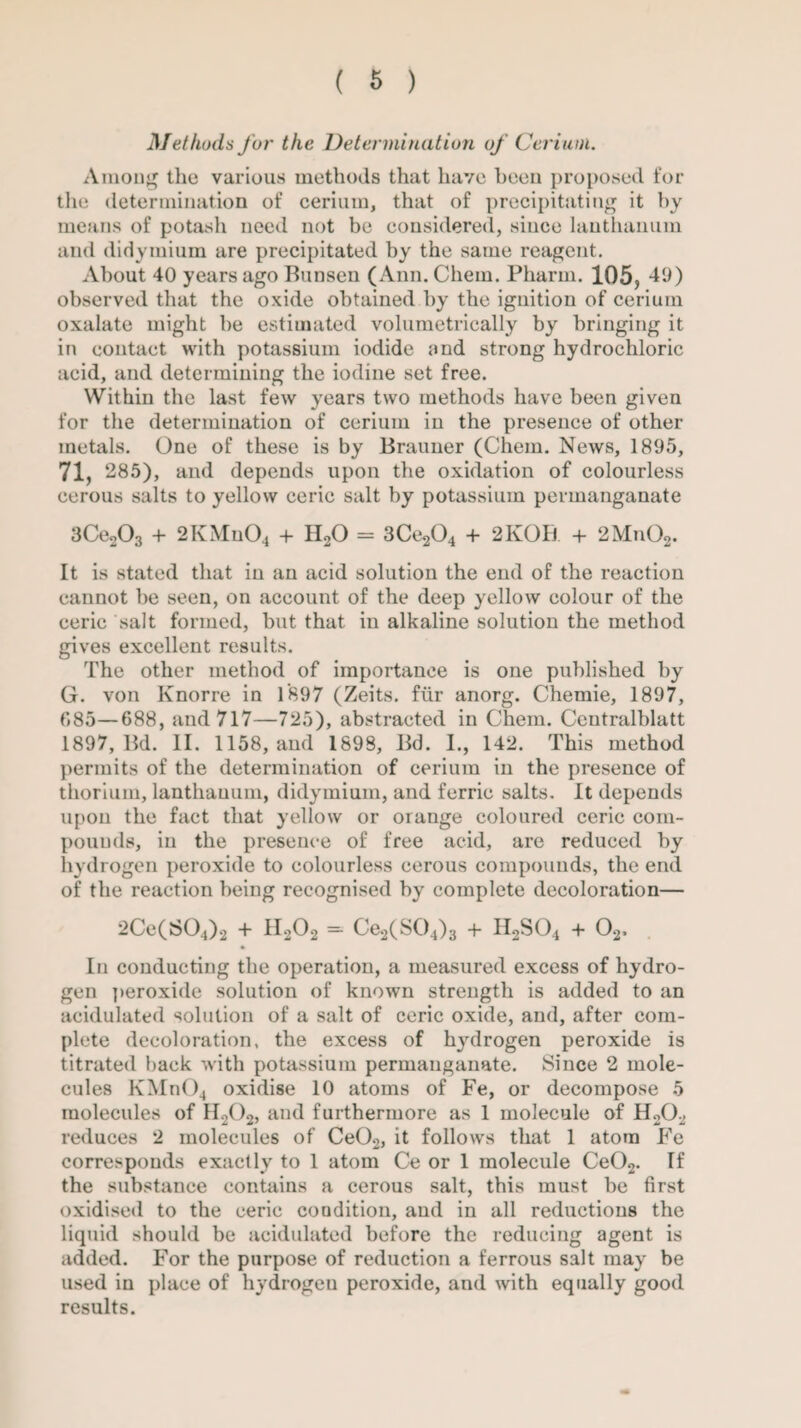 Methods for the Determination of Cerium. Among the various methods that have been proposed for the determination of cerium, that of precipitating it by means of potash need not be considered, siuce lanthanum and didymium are precipitated by the same reagent. About 40 years ago Bunsen (Ann. Chem. Pharm. 105, -40) observed that the oxide obtained by the ignition of cerium oxalate might be estimated volumetrically by bringing it in contact with potassium iodide and strong hydrochloric acid, and determining the iodine set free. Within the last few years two methods have been given for the determination of cerium in the presence of other metals. One of these is by Brauner (Chem. News, 1895, 71, 285), and depends upon the oxidation of colourless cerous salts to yellow ceric salt by potassium permanganate 3Ce203 + 2KMn04 + H20 = 3Ce204 + 21vOB + 2Mn02. It is stated that in an acid solution the end of the reaction cannot be seen, on account of the deep yellow colour of the ceric salt formed, but that in alkaline solution the method gives excellent results. The other method of importance is one published by G. von Knorre in 1897 (Zeits. fur anorg. Chemie, 1897, 685—688, and 717—725), abstracted in Chem. Ceutralblatt 1897, Bd. II. 1158, and 1898, Bd. I., 142. This method permits of the determination of cerium in the presence of thorium, lanthauum, didymium, and ferric salts. It depends upon the fact that yellow or orange coloured ceric com¬ pounds, in the presence of free acid, are reduced by hydrogen peroxide to colourless cerous compounds, the end of the reaction being recognised by complete decoloration— 2Ce(S04)2 + H202 = Ce2(S04)3 + H2S04 + 02, In conducting the operation, a measured excess of hydro¬ gen peroxide solution of known strength is added to an acidulated solution of a salt of ceric oxide, and, after com¬ plete decoloration, the excess of hydrogen peroxide is titrated back with potassium permanganate. Since 2 mole¬ cules KMn()4 oxidise 10 atoms of Fe, or decompose 5 molecules of II202, and furthermore as 1 molecule of H202 reduces 2 molecules of Ce02, it follows that 1 atom Fe corresponds exactly to 1 atom Ce or 1 molecule Ce02. If the substance contains a cerous salt, this must be first oxidised to the ceric condition, and in all reductions the liquid should be acidulated before the reducing agent is added. For the purpose of reduction a ferrous salt may be used in place of hydrogen peroxide, and with equally good results.