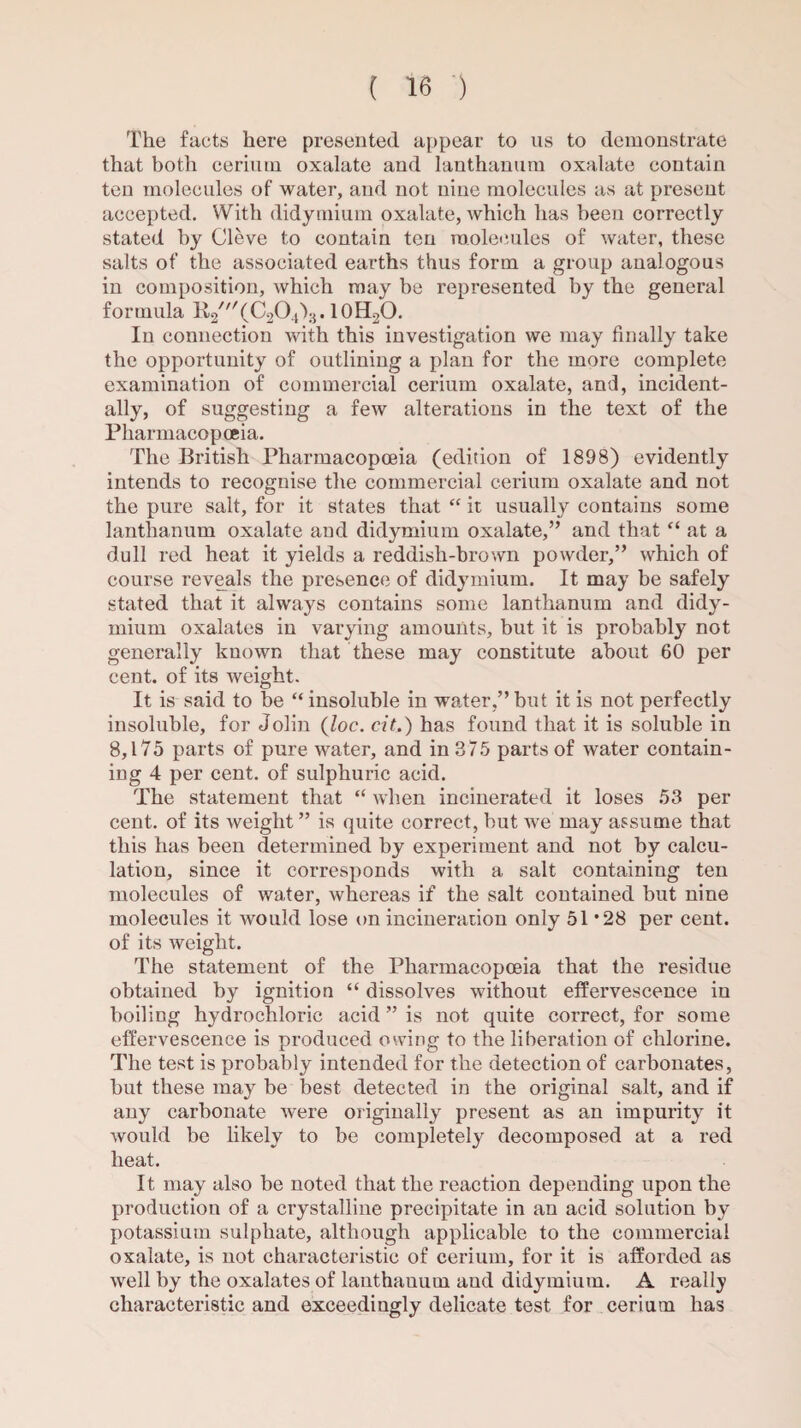 The facts here presented appear to us to demonstrate that both cerium oxalate and lanthanum oxalate contain ten molecules of water, and not nine molecules as at present accepted. With didymium oxalate, which has been correctly stated by Cleve to contain ten molecules of water, these salts of the associated earths thus form a group analogous in composition, which may be represented by the general formula H-2///(C204')3.10H2O. In connection with this investigation we may finally take the opportunity of outlining a plan for the more complete examination of commercial cerium oxalate, and, incident¬ ally, of suggesting a few alterations in the text of the Pharmacopoeia. The British Pharmacopoeia (edition of 1898) evidently intends to recognise the commercial cerium oxalate and not the pure salt, for it states that “ it usually contains some lanthanum oxalate and didymium oxalate,” and that “ at a dull red heat it yields a reddish-brown powder,” which of course reveals the presence of didymium. It may be safely stated that it always contains some lanthanum and didy¬ mium oxalates in varying amounts, but it is probably not generally known that these may constitute about 60 per cent, of its weight. It is said to be “ insoluble in water,” but it is not perfectly insoluble, for Jolin {loc. eit.) has found that it is soluble in 8,175 parts of pure water, and in 375 parts of water contain¬ ing 4 per cent, of sulphuric acid. The statement that “ when incinerated it loses 53 per cent, of its weight ” is quite correct, but we may assume that this has been determined by experiment and not by calcu¬ lation, since it corresponds with a salt containing ten molecules of water, whereas if the salt contained but nine molecules it would lose on incineration only 51 *28 per cent, of its weight. The statement of the Pharmacopoeia that the residue obtained by ignition “ dissolves without effervescence in boiling hydrochloric acid ” is not quite correct, for some effervescence is produced owing to the liberation of chlorine. The test is probably intended for the detection of carbonates, but these may be best detected in the original salt, and if any carbonate were originally present as an impurity it would be likely to be completely decomposed at a red heat. It may also be noted that the reaction depending upon the production of a crystalline precipitate in an acid solution by potassium sulphate, although applicable to the commercial oxalate, is not characteristic of cerium, for it is afforded as well by the oxalates of lanthauum aud didymium. A really characteristic and exceedingly delicate test for cerium has