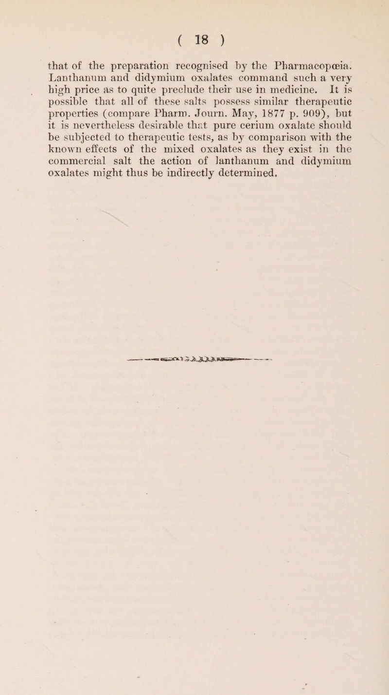 that of the preparation recognised by the Pharmacopoeia. Lanthanum and didymium oxalates command such a very high price as to quite preclude their use in medicine. It is possible that all of these salts possess similar therapeutic properties (compare Pharm. Journ. May, 1877 p. 909), but it is nevertheless desirable that pure cerium oxalate should be subjected to therapeutic tests, as by comparison with the known effects of the mixed oxalates as they exist in the commercial salt the action of lanthanum and didymium oxalates might thus be indirectly determined. •Si-*'*-'*