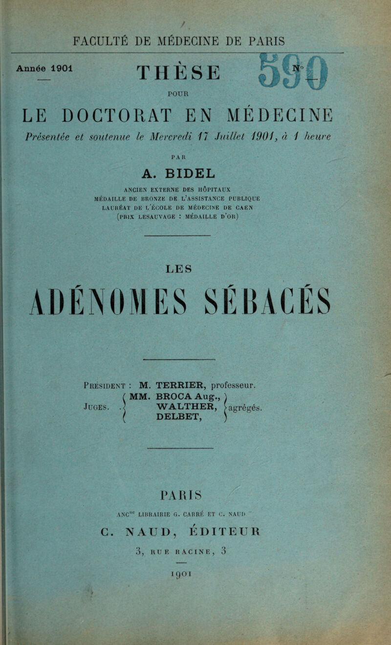 Année 1901 S >K fee THESE POUR LE DOCTORAT EN MEDECINE Présentée et soutenue le Mercredi 17 Juillet 1901, ci 1 heure PAR A. BIDEL ANCIEN EXTERNE DES HÔPITAUX MÉDAILLE DE BRONZE DE L’ASSISTANCE PUBLIQUE LAURÉAT DE L’ÉCOLE DE MÉDECINE DE CAEN (prix lesauvage : médaille d’or) LES Président : M. TERRIER, professeur. ( MM. BROCAAug., ) Juges. .< WALTHER, [agrégés. ( DELBET, ) PARIS ANCuc LIBRAIRIE G. CARRÉ ET C. NAUI) G. NAUI), ÉDITEUR 3, RUE RACINE, 3 19°1