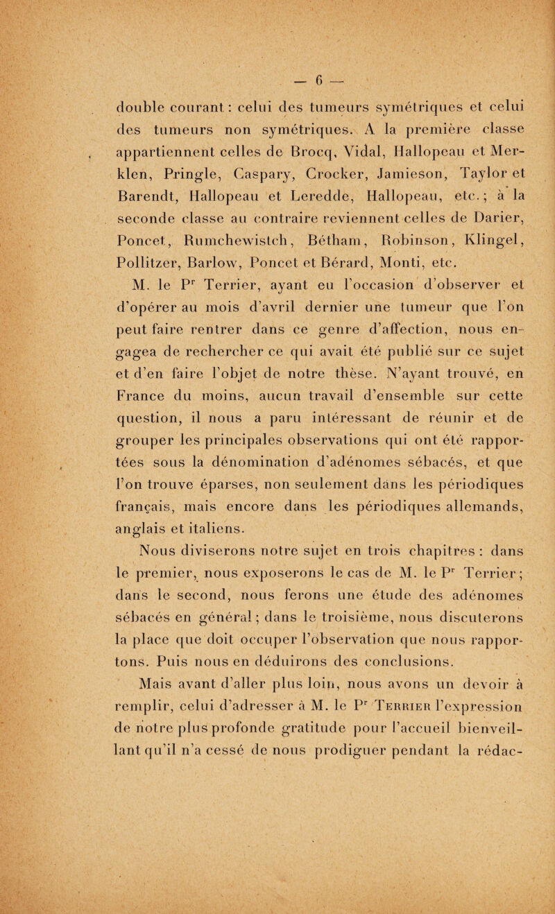 double courant : celui des tumeurs symétriques et celui des tumeurs non symétriques. A la première classe appartiennent celles de Brocq, Vidal, Hallopeap et Mer- klen, Pringle, Caspary, Crocker, Jamieson, Taylor et Barendt, Hallopeau et Leredde, Hallopeau, etc.; à la seconde classe au contraire reviennent celles de Darier, Poncet, Rumchewistch, Bétham, Robinson, Klingel, Pollitzer, Barlow, Poncet et Bérard, Monti, etc. M. le Pr Terrier, ayant eu l’occasion d’observer et d’opérer au mois d’avril dernier une tumeur que l’on peut faire rentrer dans ce genre d’affection, nous en¬ gagea de rechercher ce qui avait été publié sur ce sujet et d’en faire l’objet de notre thèse. N’ayant trouvé, en France du moins, aucun travail d’ensemble sur cette question, il nous a paru intéressant de réunir et de grouper les principales observations qui ont été rappor¬ tées sous la dénomination d’adénomes sébacés, et que l’on trouve éparses, non seulement dans les périodiques français, mais encore dans les périodiques allemands, anglais et italiens. Nous diviserons notre sujet en trois chapitres : dans le premier, nous exposerons le cas de M. le Pr Terrier; dans le second, nous ferons une étude des adénomes sébacés en général; dans le troisième, nous discuterons la place que doit occuper l’observation que nous rappor¬ tons. Puis nous en déduirons des conclusions. Mais avant d’aller plus loin, nous avons un devoir à remplir, celui d’adresser à M. le Pr Terrier l’expression de notre plus profonde gratitude pour l’accueil bienveil¬ lant qu’il n’a cessé de nous prodiguer pendant la rédac-