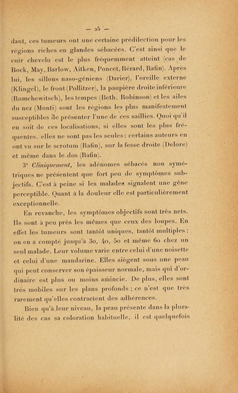dant, ces tumeurs ont une certaine prédilection pour les régions riches en glandes sébacées. C’est ainsi que le cuir chevelu est le plus fréquemment atteint (cas de Bock, May, Barlow, Aitken, Poncet, Bérard, Rafin). Après lui, les sillons naso-géniens (Darier), l’oreille externe (Klingel), le front (Pollitzer), la paupière droite inférieure (Rumchewitsch), les tempes (Beth. Robinson) elles ailes du nez (Monti) sont les régions les plus manifestement susceptibles de présenter l’une de ces saillies. Quoi qu il en soit de ces localisations, si elles sont les plus fré¬ quentes. elles ne sont pas les seules : certains auteurs en ont vu sur le scrotum (Rafin), sur la fesse droite (Delore) et même dans le.dos (Rafin). 3° Cliniquement, les adénomes sébacés non symé¬ triques ne présentent que fort peu de symptômes sub¬ jectifs. C’est à peine si les malades signalent une gène perceptible. Quant à la douleur elle est particulièrement exceptionnelle. En revanche, les symptômes objectifs sont très nets. Ils sont à peu près les mêmes que (‘eux des loupes. En effet les tumeurs sont tantôt uniques, tantôt multiples : on en a compté jusqu’à 3o, 4o, 5o et même 60 chez un seul malade. Leur volume varie entre celui d’une noisette et celui d’une mandarine. Elles siègent sous une peau qui peut conserver son épaisseur normale, mais qui d’or¬ dinaire est plus ou moins amincie. De plus, elles sont très mobiles sur les plans profonds ; ce n’est que très rarement qu’elles contractent des adhérences. Bien qu’à leur niveau, la peau présente dans la plura¬ lité des cas sa coloration habituelle, il est quelquefois