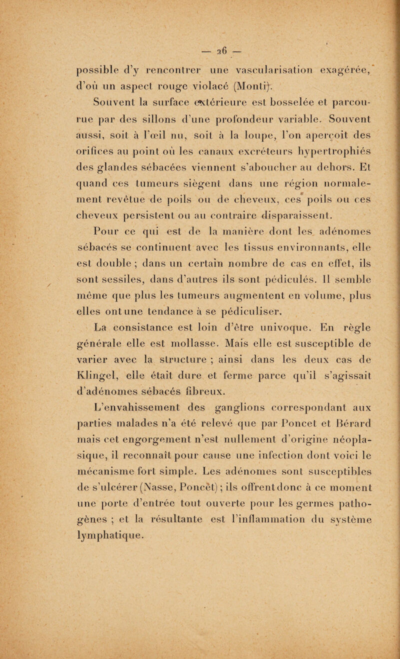 possible d’y rencontrer une vascularisation exagérée, d’où un aspect rouge violacé (Monti). Souvent la surface extérieure est bosselée et parcou¬ rue par des sillons d’une profondeur variable. Souvent aussi, soit à l’œil nu, soit à la loupe, l’on aperçoit des orifices au point où les canaux excréteurs hypertrophiés des glandes sébacées viennent s’aboucher au dehors. Et quand ces tumeurs siègent dans une région normale¬ ment revêtue de poils ou de cheveux, ces poils ou ces cheveux persistent ou au contraire disparaissent. Pour ce qui est de la manière dont les adénomes sébacés se continuent avec les tissus environnants, elle est double ; dans un certain nombre de cas en effet, ils sont sessiles, dans d’autres ils sont pédiculés. Il semble même que plus les tumeurs augmentent en volume, plus elles ont une tendance à se pédiculiser. La consistance est loin d’être univoque. En règle générale elle est mollasse. Mais elle est susceptible de varier avec la structure ; ainsi dans les deux cas de Klingel, elle était dure et ferme parce qu’il s’agissait d’adénomes sébacés fibreux. L’envahissement des ganglions correspondant aux parties malades n’a été relevé que par Poncet et Bérard mais cet engorgement n’est nullement d’origine néopla¬ sique, il reconnaît pour cause une infection dont voici le mécanisme fort simple. Les adénomes sont susceptibles de s’ulcérer (Nasse, Poncët) ; ils offrent donc à ce moment une porte d’entrée tout ouverte pour les germes patho¬ gènes ; et la résultante est l’inflammation du système lymphatique.