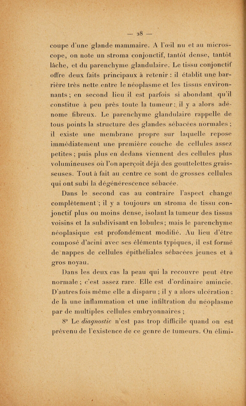 coupe d’une glande mammaire. A l’œil nu et au micros¬ cope, on note un stroma conjonctif, tantôt dense, tantôt lâche, et du parenchyme glandulaire. Le tissu conjonctif offre deux faits principaux à retenir : il établit une bar¬ rière très nette entre le néoplasme et les tissus environ¬ nants ; en second lieu il est parfois si abondant qu’il constitue à peu près toute la tumeur: il y a alors adé¬ nome fibreux. Le parenchyme glandulaire rappelle de tous points la structure des glandes sébacées normales ; il existe une membrane propre sur laquelle repose immédiatement une première couche de cellules assez petites ; puis plus en dedans viennent des cellules plus volumineuses où Ton aperçoit déjà des gouttelettes grais¬ seuses. Tout à fait au centre ce sont de grosses cellules qui ont subi la dégénérescence sébacée. Dans le second cas au contraire l’aspect changé complètement ; il y a toujours un stroma de tissu con¬ jonctif plus ou moins dense, isolant la t umeur des tissus voisins et la subdivisant en lobules; mais le parenchyme néoplasique est profondément modifié. Au lieu d’être composé d’acini avec ses éléments typiques, il est formé de nappes de cellules épithéliales sébacées jeunes et à gros noyau. Dans les deux cas la peau qui la recouvre peut être normale ; c’est assez rare. Elle est d’ordinaire amincie. D’autres fois même elle a disparu ; il y a alors ulcération : de là une inflammation et une infiltration du néoplasme par de multiples cellules embryonnaires ; 8° Le diagnostic n’est pas trop difficile quand on est prévenu de l’existence de ce genre de tumeurs. On élimi- 4