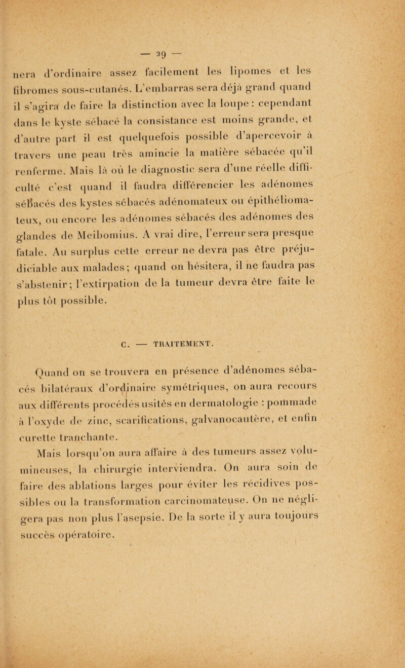 liera d’ordinaire assez facilement les lipomes et les fibromes sous-eutanés. L’embarras sera déjà grand quand il s’aoira de faire la distinction avec la loupe: cependant 1 O dans le kyste sébacé la consistance est moins grande, et d’autre part il est quelquefois possible d apercevon à travers une peau très amincie la matière sébacée qu il renferme. Mais là où le diagnostic sera d’une réelle diffi¬ culté c’est quand il faudra différencier les adénomes séBac és des kystes sébacés adénomateux ou épithélioma- teux, ou encore les adénomes sébacés des adénomes des glandes de Meiboinius. A vrai dire, l’erreur sera presque fatale. Au surplus cette erreur ne devra pas être préju¬ diciable aux malades; quand on hésitera, il ne faudra pas s’abstenir; l’extirpation de la tumeur devra être faite le plus tôt possible. C. - TRAITEMENT. Quand on se trouvera en présence d’adénomes séba¬ cés bilatéraux d’ordinaire symétriques, on aura recours aux différents procédés usités en dermatologie : pommade à l’oxyde de zinc, scarifications, galvanocautère, et enfin c u r e 11 e t r a n c hante. Mais lorsqu’on aura affaire à des tumeurs assez volu¬ mineuses, la chirurgie interviendra. On aura soin de faire des ablations larges pour éviter les récidives pos¬ sibles ou la transformation carcinomateuse. On ne négli¬ gera pas non plus l asepsie. De la sorte il y aura toujours succès opératoire.