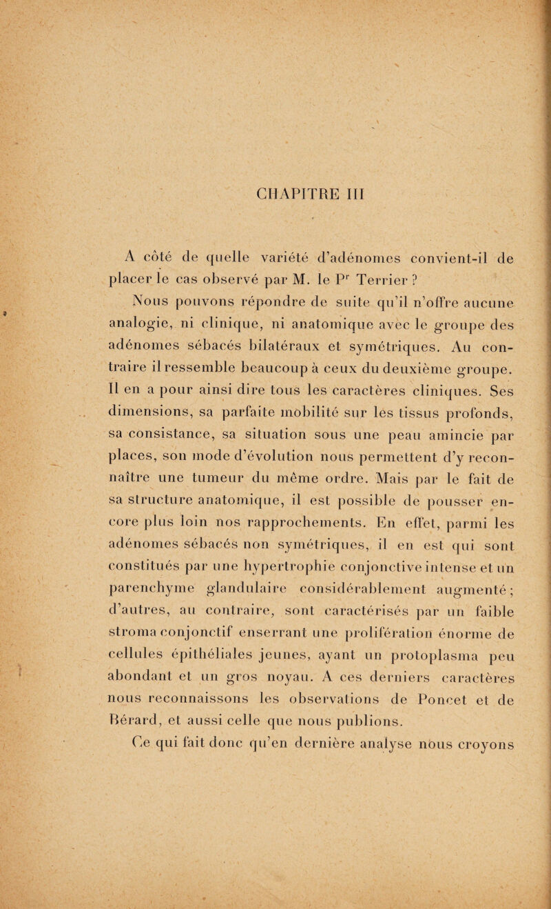 CHAPITRE III A côté de quelle variété d’adénomes convient-il de placer le cas observé par M. le Pr Terrier ? Nous pouvons répondre de suite qu’il n’offre aucune analogie, ni clinique, ni anatomique avec le groupe des adénomes sébacés bilatéraux et symétriques. Au con¬ traire il ressemble beaucoup à ceux du deuxième groupe. Il en a pour ainsi dire tous les caractères cliniques. Ses dimensions, sa parfaite mobilité sur les tissus profonds, sa consistance, sa situation sous une peau amincie par places, son mode d’évolution nous permettent d’y recon¬ naître une tumeur du même ordre. Mais par le fait de sa structure anatomique, il est possible de pousser en¬ core plus loin nos rapprochements. En effet, parmi les adénomes sébacés non symétriques, il en est qui sont constitués par une hypertrophie conjonctive intense et un parenchyme glandulaire considérablement augmenté ; d’autres, au contraire, sont caractérisés par un faible stroma conjonctif enserrant une prolifération énorme de cellules épithéliales jeunes, ayant un protoplasma peu abondant et un gros noyau. A ces derniers caractères nous reconnaissons les observations de Poncet et de Bérard, et aussi celle que nous publions. Ce qui fait donc qu’en dernière analyse nous croyons
