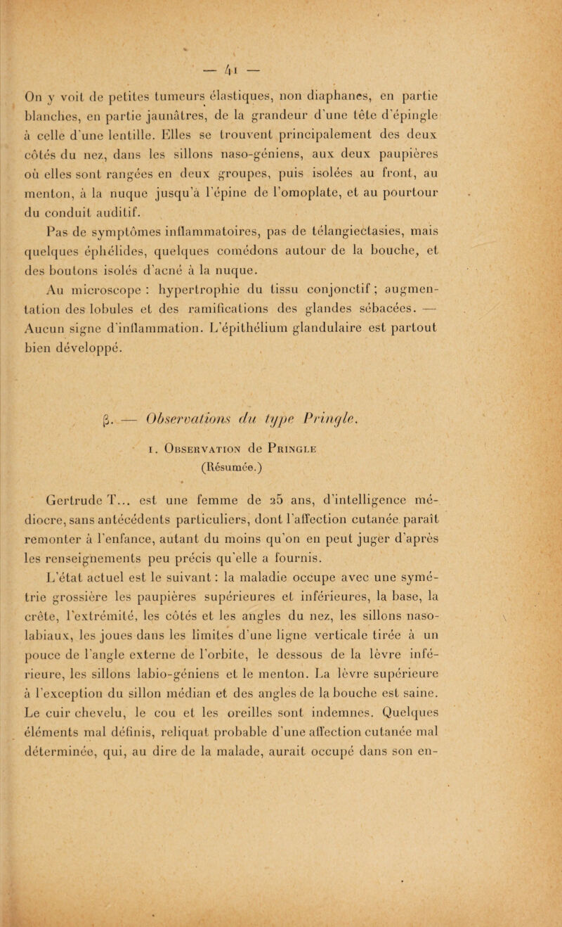On y voit de petites tumeurs élastiques, non diaphanes, en partie blanches, en partie jaunâtres, de la grandeur d'une tête d'épingle à celle d'une lentille. Elles se trouvent principalement des deux côtés du nez, dans les sillons naso-géniens, aux deux paupières où elles sont rangées en deux groupes, puis isolées au front, au menton, à la nuque jusqu’à l’épine de l’omoplate, et au pourtour du conduit auditif. Pas de symptômes inflammatoires, pas de télangiectasies, mais quelques éphélides, quelques comédons autour de la bouche, et des boutons isolés d’acné à la nuque. Au microscope: hypertrophie du tissu conjonctif; augmen¬ tation des lobules et des ramifications des glandes sébacées. — Aucun signe d’inflammation. L’épithélium glandulaire est partout bien développé. g. — Observations du type P ring le, i. Observation de Pringle (Résumée.) é Gertrude T... est une femme de 25 ans, d’intelligence mé¬ diocre, sans antécédents particuliers, dont l’affection cutanée paraît remonter à l'enfance, autant du moins qu’on en peut juger d’après les renseignements peu précis qu’elle a fournis. L’état actuel est le suivant : la maladie occupe avec une symé¬ trie grossière les paupières supérieures et inférieures, la base, la crête, l'extrémité, les côtés et les angles du nez, les sillons naso- labiaux, les joues dans les limites d'une ligne verticale tirée à un pouce de l’angle externe de l’orbite, le dessous de la lèvre infé¬ rieure, les sillons labio-géniens et le menton. La lèvre supérieure à l’exception du sillon médian et des angles de la bouche est saine. Le cuir chevelu, le cou et les oreilles sont indemnes. Quelques éléments mal définis, reliquat probable d’une affection cutanée mal déterminée, qui, au dire de la malade, aurait occupé dans son en-