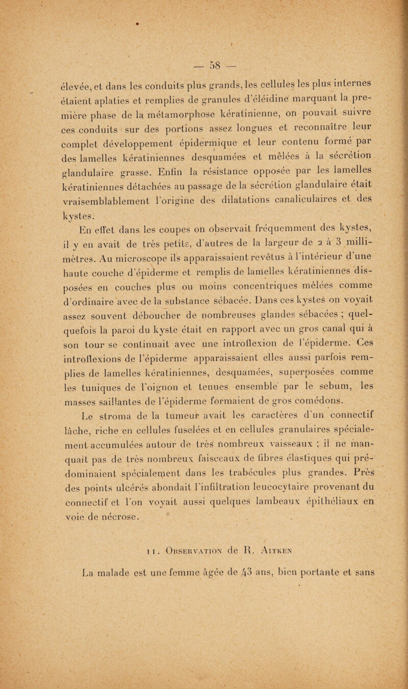 élevée, et dans les conduits plus grands, les cellules les plus internes étaient aplaties et remplies de granules d’éléidine marquant la pre¬ mière phase de la métamorphose kératinienne, on pouvait suivre ces conduits sur des portions assez longues et reconnaitie leur complet développement épidermique et leur contenu formé par des lamelles kératiniennes desquamées et mêlées à la sécrétion glandulaire grasse. Enfin la résistance opposée par les lamelles kératiniennes détachées au passage delà sécrétion glandulaire était vraisemblablement 1 origine des dilatations canahculan es et des kystes. En effet dans les coupes on observait fréquemment des kystes, il y en avait de très petits, d autres de la largeur de 2 à 3 milli¬ mètres. Au microscope ils apparaissaient revêtus à l’intérieur d’une haute couche d'épiderme et remplis de lamelles kératiniennes dis¬ posées en couches plus ou moins concentriques mêlées comme d’ordinaire avec de la substance sébacée. Dans ces kystes on voyait assez souvent déboucher de nombreuses glandes sébacées ; quel¬ quefois la paroi du kyste était en rapport avec un gros canal qui à son tour se continuait avec une introflexion de l’épiderme. Ces introflexions de l’épiderme apparaissaient elles aussi parfois rem¬ plies de lamelles kératiniennes, desquamées, superposées comme les tuniques de l'oignon et tenues ensemble par le sébum, les masses saillantes de l’épiderme formaient de gros comédons. Le stroma de la tumeur avait les caractères d'un connectif lâche, riche en cellules fuselées et en cellules granulaires spéciale¬ ment accumulées autour de très Nombreux vaisseaux ; il ne man¬ quait pas de très nombreux faisceaux de fibres élastiques qui pré¬ dominaient spécialement dans les trabécules plus grandes. Près des points ulcérés abondait l'infiltration leucocytaire provenant du connectif et l'on voyait aussi quelques lambeaux épithéliaux en voie de nécrose. 11. Observation de R. Aitken La malade est une femme âgée de 43 ans, bien portante et sans