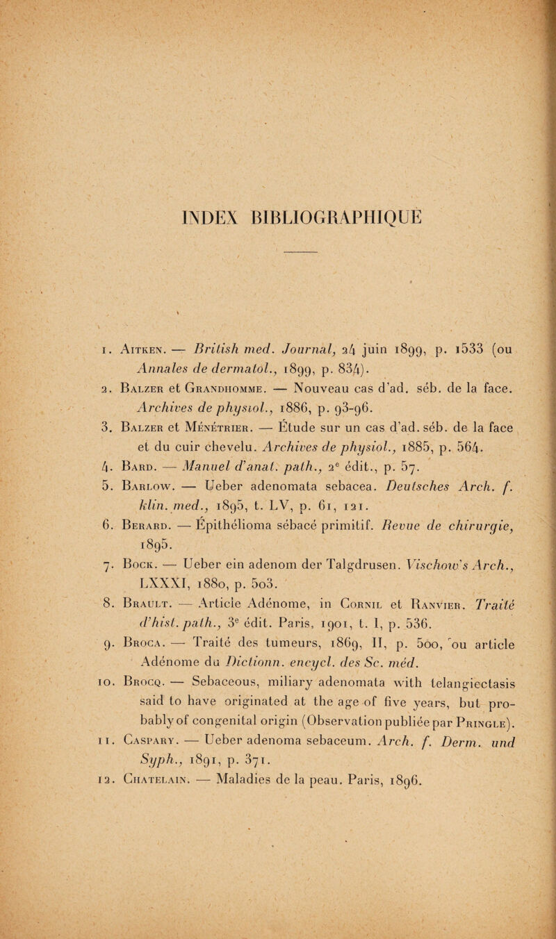INDEX BIBLIOGRAPHIQUE » 1. Aitken. — British med. Journal, 24 juin 1899, p. i533 (ou Annales de dermatol., 1899, P- 834). 2. Balzer et Grandhomme. — Nouveau cas d’ad. séb. de la face. Archives de physiol., 1886, p. 93-96. 3. Balzer et Ménétrier. — Etude sur un cas d’ad. séb. de la face et du cuir chevelu. Archives de physiol., 1885, p. 564- 4. Bard. —- Manuel d’anal, path., 2e édit., p. 57. 5. Barlow. — Ueber adenomata sebacea. Deutsches Arch. f. klin. med., 1895, t. LV, p. 61, 121. 6. Berard. — Epithélioma sébacé primitif. Revue de chirurgie, 1895. 7. Bock. — Ueber ein adenom der Talgdrusen. Vischow’s Arch., LXXXI, 1880, p. 5o3. 8. Brault. — Article Adénome, in Cornil et Banvier. Traité d’hist.pàth., 3e édit. Paris, 1901, t. 1, p. 536. 9. Broca. —• Traité des tumeurs, 1869, II, p. 5oo, ou article Adénome du Dictionn. encycl. des Sc. méd. 10. Brocq. — Sebaceous, miliary adenomata with telangiectasis said to hâve originated at the age of five years, but pro- bablyof congénital origin (Observation publiée par Pringle). 11. Caspary. — Ueber adenoma sebaceum. Arch. f. Derm. und Syph., 1891, p. 371.
