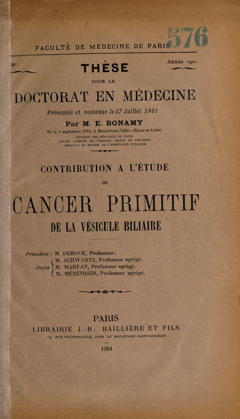 :'V' £ . ■ , ■' M ■ ■ : # ; . ; ■ FACULTÉ DE MEDECINE DE PARIS N° THESE Année 1901 POUR LE DOCTORAT EN MÉDECINE Présentée et soutenue le 17 Juillet 1901 Par M. E. BONAMY Né le 9 septembre 1874, à Beaufort-en-Vallée (Maine-et-Loire) EXTERNE DES HOPITAUX DE I'ARIS ANCIÊN INTERNE DE l’hOPITAI. MARIN DE PEN-BRON MÉDAILLE DE BRONZE DE L^ASSlSTANCE PUBLIQUE -»■<-«-- IÏ0: M.- CONTRIBUTION A L’ÉTUDE DU PRIMITIF DE LA VBSICIILE BILIAIRE Président : M. DEBOVE, Professeur. é M. SCHWARTZ, Professeur agrégé. Juges ) M. MARFAN, Professeur agrégé. ( M. MÉNÉTRIER, Professeur agrégé. PARIS LIBRAIRIE J.-B. BAILLIÈRE ET FILS 19 RUE HAUTEFEU1LLE, PRES DU BOULEVARD SAINT-GERMAIN 1901