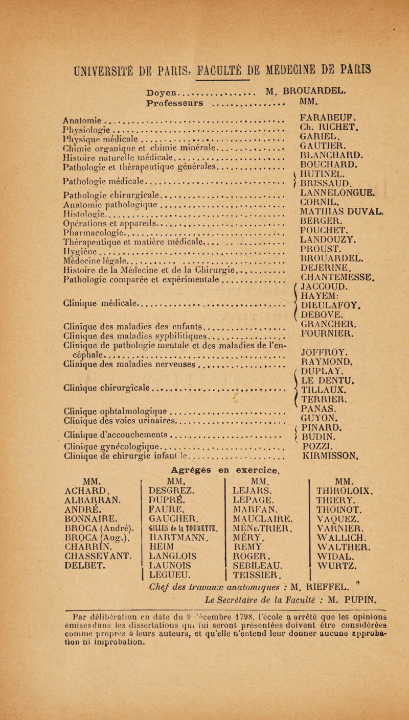 UNIVERSITÉ DE PARIS, FACULTÉ DE MÉDECINE DE PARIS Doyen. M. BROUARDEL. Professeurs .. MM. Anatomie ,. ... FARABEUF, Physiologie. ^h. RICHET. Physique médicale... GARIEL. Chimie organique et chimie minérale.... GAUTIER. Histoire naturelle médicale. BLANCHARD. Pathologie et thérapeutique générales. BOUCHARD. 1 4 b t HUTINEL. Pathologie médicale.. j BRTSSAUD. Pathologie chirurgicale.. LANNELONGUE. Anatomie pathologique. CORNIL. Histologie ...... MATHIAS DUVAL. Opérations et appareils. BERGER. Pharmacologie..... . POUGHET. Thérapeutique et matière médicale. LANDOUZY. Hygiène. PROUST. Médecine légale. BROUARDEL. Histoire, de la Médecine et de la Chirurgie.... DEJER1NE. Pathologie comparée et expérimentale. CHANTEMESSE. 011 ( JACCOUD. \ HAYEM: Clinique médicale......... \ DIEULAFOY. ( DEBOVE. Clinique des maladies des enfants. GRANCHER. Clinique des maladies syphilitiques... hOURNIER. Clinique de pathologie mentale et des maladies de l’en¬ céphale. ... JOFFROY. Clinique des maladies nerveuses... RAYMOND. 4 / DUPLAY. \ LE DENTU. Clinique chirurgicale .. < TILLAUX. ( TERRIER*. Clinique ophtalmologique. PANAS. Clinique des voies urinaires. GUA ON. . .1 ( PINARD. Clinique d’accouchements. j BUDIN. Clinique gynécologique....... POZZI. Clinique de chirurgie infant le... KIRMISSON. Agrégés en exercice. MM. THIROLOIX. THIERY. THOINOT. VAQUEZ. VARN IER. WALL1CH. WALTHER. WIDAL. WURTZ. Chej des travaux anatomiques : M. RIEFFEL. Le Secrétaire de la Faculté : M. PUPIN. MM. MM. MM. ACHARD. DESGREZ. LEJARS. ALBARRAN. DUPRÉ. LEPAGE. ANDRÉ. FAURE. MA RFA N. BONN AIRE. GAUCHER. MAUCLAIRE. BROCA (André). GILLES delà TOÜHETTE. MÉNÉTRIER. BROCA (Aug.). HARTMANN. MÉRY. CHARRIN. HE IM REMY CHASSEVANT. LANGLOIS ROGER. DELBET. . LAUNOÎS SEBILEAU. | LEGUEU. TEISSIER. Par délibération en date du 9 '’écembre 1798. l’école a arrêté que les opinions émisesdans les dissertations qm lui seront présentées doivent être considérées comme propres à leurs auteurs, et qu’elle n’entend leur donner aucune approba¬ tion ni improbation.