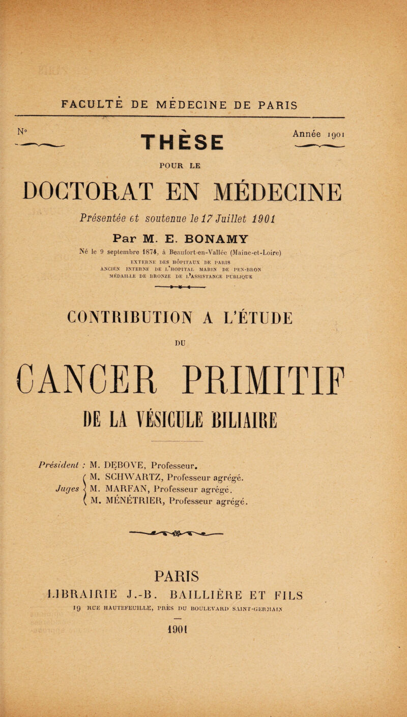 FACULTE DE MEDECINE DE PARIS Année igoi POUR LE DOCTORAT EN MÉDECINE Présentée et soutenue le 17 Juillet 1901 Par M. E. BONAMY Né le 9 septembre 1874. à Beaufort-en-Vallée (Maine-et-Loire) EXTERNE DES HOPITAUX DE PARIS ANCIEN INTERNE DE e’hOPITAL MARIN DE l'EN-BRON MÉDAILLE DE BRONZE DE L’ASSISTANCE PUBLIQUE -»■ w <-- CONTRIBUTION A L’ÉTUDE DU THÈSE CANCER PRIMITIF DE LA VÉSICULE BILIAIRE Président : M. DEBOVE, Professeur. f M. SCHWARTZ, Professeur agrégé. Juges < M. MARFAN, Professeur agrégé. ( M. MÉNÉTRIER, Professeur agrégé. PARIS I.IBRAIRIE J.-B. BAILLIÈRE ET FILS 19 RUE IIAUTEFE U1LLE, PRES DU BOULEVARD SAINT-OERMALX 1901