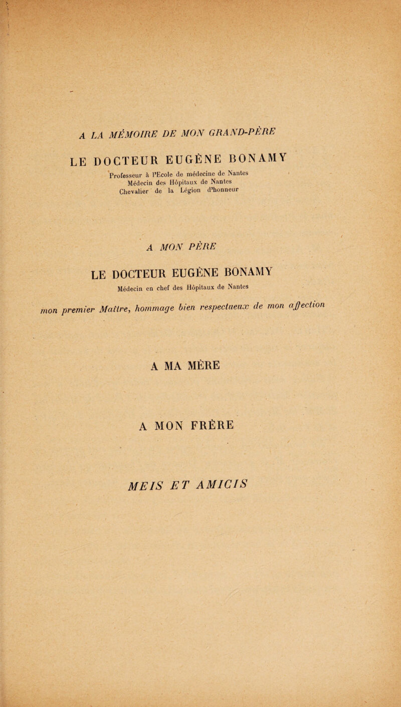A LA MÉMOIRE DE MON GRAND-PÈRE LE DOCTEUR EUGÈNE BONAMY Professeur à l’Ecole de médecine de Nantes Médecin des Hôpitaux de Nantes Chevalier de la Légion d’honneur A MON PÈRE LE DOCTEUR EUGÈNE BONAMY Médecin en chef des Hôpitaux de Nantes mon premier Maître, hommage bien respectueux de mon affection A MA MÈRE A MON FRÈRE MEIS ET AM ICI S