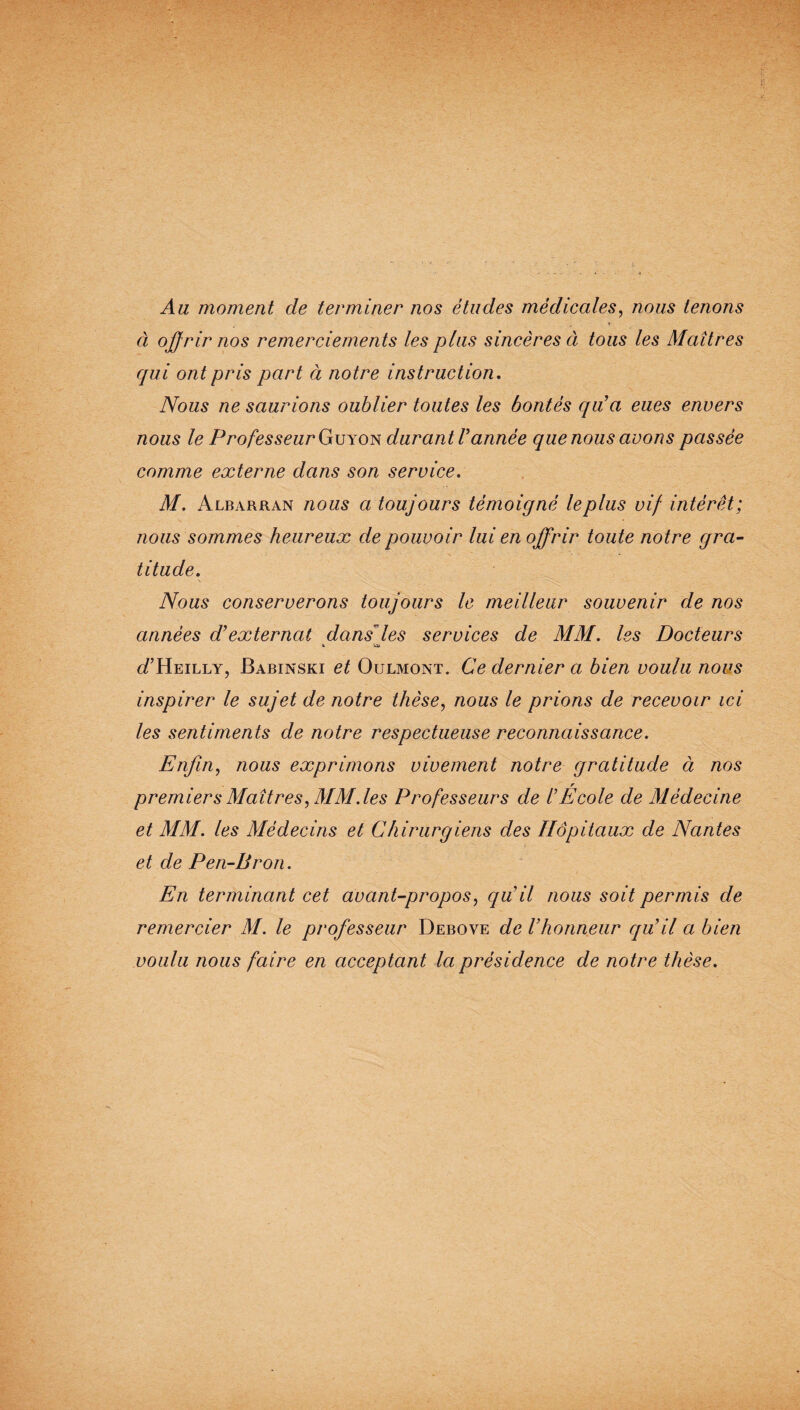 Au moment de terminer nos études médicales, nous tenons , i ci offrir nos remerciements les plus sincères à tous les Maîtres qui ont pris part à notre instruction. Nous ne saurions oublier toutes les bontés qu’a eues envers nous le Professeur Guyon durant T année que nous avons passée comme externe dans son service. M. Albarran nous a toujours témoigné le plus vif intérêt; nous sommes heureux de pouvoir lui en offrir toute notre gra¬ titude. S - Nous conserverons toujours le meilleur souvenir de nos années d’externcit dans’les services de MM. les Docteurs i Ul cTHeilly, Babinski et Oulmont. Ce dernier a bien voulu nous inspirer le sujet de notre thèse, nous le prions de recevoir ici les sentiments de notre respectueuse reconnaissance. Enfin, nous exprimons vivement notre gratitude à nos r premiers Maîtres, MM. les Professeurs de l’Ecole de Médecine et MM. les Médecins et Chirurgiens des Hôpitaux de Nantes et de Pen-Bron. En terminant cet avant-propos, qu’il nous soit permis de remercier M. le professeur Debove de l’honneur qu’il a bien voulu nous faire en acceptant la présidence de notre thèse.