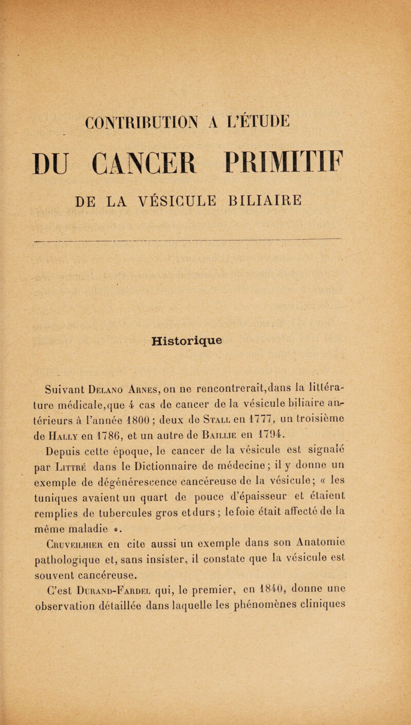 CONTRIBUTION A L’ÉTUDE CANCER DE LA VÉSICULE BILIAIRE Historique Suivant Delano Arnes, on ne rencontrerait,dans la littéra¬ ture médicale,que 4 cas de cancer de la vésicule biliaire an¬ térieurs à Tannée 1800; deux de Stall en 1777, un troisième de Hally en 1786, et un autre de Baillie en 1794. Depuis cette époque, le cancer de la vésicule est signalé par Littré dans le Dictionnaire de médecine; il y donne un exemple de dégénérescence cancéreuse de la vésicule; « les tuniques avaient un quart de pouce d’épaisseur et étaient remplies de tubercules gros etdurs; lefoie était affecté de la même maladie ». Cruveilhier en cite aussi un exemple dans son Anatomie pathologique et, sans insister, il constate que la vésicule est souvent cancéreuse. C’est Durand-Fardel qui, le premier, en 1840, donne une observation détaillée dans laquelle les phénomènes cliniques