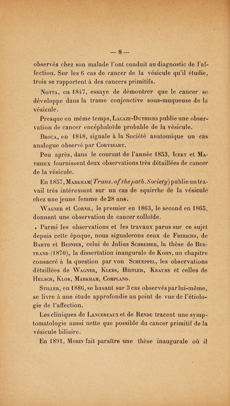 observés chez son malade l’ont conduit au diagnostic de l’af¬ fection. Sur les 6 cas de cancer de la vésicule qu’il étudie, trois se rapportent à des cancers primitifs. Notta, en 1847, essaye de démontrer que le cancer se développe dans la trame conjonctive sous-muqueuse de la vésicule. Presque en même temps, Lacaze-Duthiers publie une obser- vation de cancer encéphaloïde probable de la vésicule. Broca, en 1848, signale à la Société anatomique un cas analogue observé par Corvisart. Peu après, dans le courant de l’année 1853, ïcery et Ma- thieux fournissent deux observations très détaillées de cancer de la vésicule. En 1857,MARKHAM(7>a?2,?. of the pat h. Society) publie un tra¬ vail très intéressant sur un cas de squirrhe de la vésicule chez une jeune femme de28 ans. Wagner et Cornil, le premier en 1863, le second en 1865, donnent une observation de cancer colloïde. • Parmi les observations et les travaux parus sur ce sujet depuis cette époque, nous signalerons ceux de Frerichs, de Barth et Besnier, celui de Julius Schreirer, la thèse de Ber¬ trand (1870), la dissertation inaugurale de Kohn, un chapitre consacré à la question par von Schueppel, les observations détaillées de Wagner, Klebs, Heitler, Krauss et celles de Helsch, Klob, Markham, Compland. Stiller, en 1886, se basant sur 5xas observés par lui-même, se livre à une étude approfondie au point de vue de l’étiolo¬ gie de l’affection. Les cliniques de LANCEREAUxet de Rendu tracent une symp¬ tomatologie aussi nette que possible du cancer primitif de la vésicule biliaire. En 1891, Morin fait paraître une thèse inaugurale où il