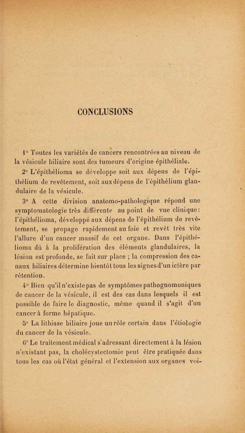 CONCLUSIONS 1° Toutes les variétés de cancers rencontrées au niveau de la vésicule biliaire sont des tumeurs d’origine épithéliale. 2° L'épithélioma se développe soit aux dépens de l’épi¬ thélium de revêtement, soit auxdépens de l’épithélium glan¬ dulaire de la vésicule. 3° À cette division anatomo-pathologique répond une symptomatologie très différente au point de vue clinique: l’épithélioma, développé aux dépens de l’épithélium de revê¬ tement, se propage rapidement au foie et revêt très vite l’allure d’un cancer massif de cet organe. Dans l’épithé¬ lioma dû à la prolifération des éléments glandulaires, la lésion est profonde, se fait sur place ; la compression des ca¬ naux biliaires détermine bientôt tous les signes d’un ictère par rétention. 4° Bien qu’il n’existe pas de symptômes pathognomoniques de cancer de la vésicule, il est des cas dans lesquels il est possible de faire le diagnostic, même quand il s’agit d'un cancer à forme hépatique. 5° La lithiase biliaire joue un rôle certain dans l’étiologie du cancer de la vésicule. 6° Le traitement médical s’adressant directement à la lésion n’existant pas, la cholécystectomie peut être pratiquée dans tous les cas où l’état général et l’extension aux organes voi-