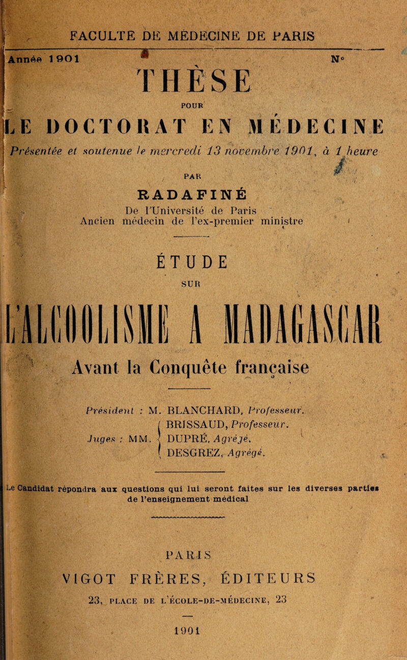 -#- y Année 1901 N' r POUR LE DOCTORAT EN MEDECINE Présentée et soutenue le mercredi 13 novembre 1901, à 1 heure 'S PAR RADAFINÉ De lTJniversité de Paris Ancien médecin de l’ex-premier ministre ETUDE SUR I J il A Avant la Conquête française Président : M. BLANCHARD, Professeur. I BRISSAUD, Professeur. Juges: MM. j DUPRÉ, Agrégé. ( DESGREZ, Agrégé. Le Candidat répondra aux questions qui lui seront faites sur les diverses parties de l’enseignement médical PARIS VI GO T FRÈRES, ÉDITEURS 23, PLACE DE l’école-de-médecine, 23 1901