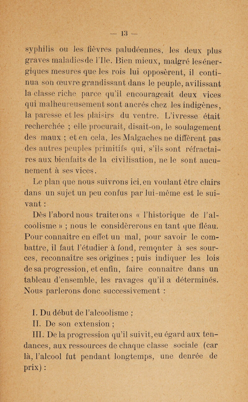 syphilis ou les fièvres paludéennes, les deux plus graves maladiesde hile. Bien mieux, malgré les éner¬ giques mesures que les rois lui opposèrent, il conti¬ nua son œuvre grandissant dans le peuple, avilissant la classe riche parce qu’il encourageait deux vices qui malheureusement sont ancrés chez les indigènes, la paresse et les plaisirs du ventre. L’ivresse était recherchée ; elle procurait, disait-on, le soulagement des maux ; et en cela, les Malgaches ne diffèrent pas des autres peuples primitifs qui, s’ils sont réfractai¬ res aux bienfaits de la civilisation, ne le sont aucu¬ nement à ses vices. Le plan que nous suivrons ici, en voulant être clairs dans un sujet un peu confus par lui-même est le sui¬ vant : Dès l’abord nous traiterons « l’historique de l’al¬ coolisme )) ; nous le considérerons en tant que fléau. Pour connaître en effet un mal, pour savoir le com¬ battre, il faut l’étudier à fond, remonter à ses sour- ces, reconnaître ses origines ; puis indiquer les lois de sa progression, et enfin, faire connaître dans un tableau d’ensemble, les ravages qu’il a déterminés. Nous parlerons donc successivement : I. Du début de l’alcoolisme : II. De son extension ; III. De la progression qu’il suivit, eu égard aux ten¬ dances, aux ressources de chaque classe sociale (car là, l’alcool fut pendant longtemps, une denrée de prix) :