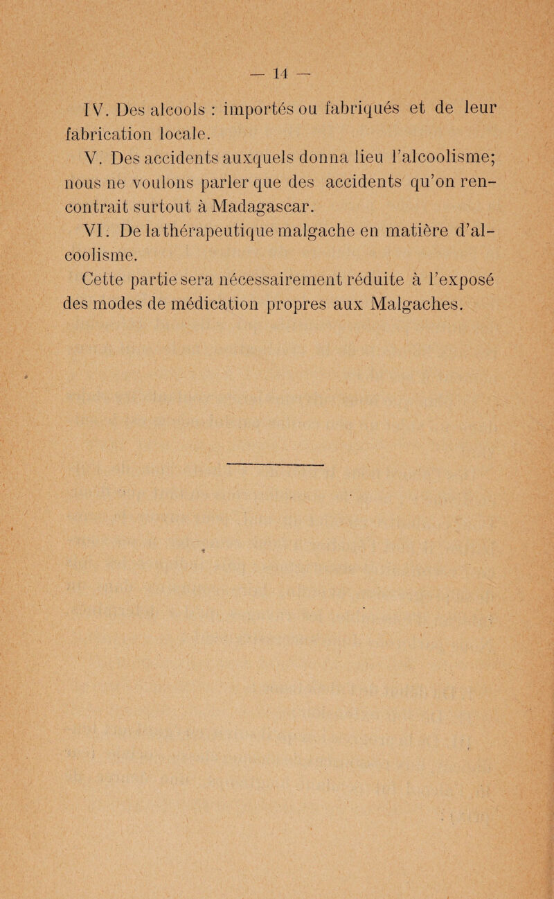 IV. Des alcools : importés ou fabriqués et de leur fabrication locale. V. Des accidents auxquels donna lieu l’alcoolisme; nous ne voulons parler que des accidents qu’on ren¬ contrait surtout à Madagascar. VI. De la thérapeutique malgache en matière d’al¬ coolisme. Cette partie sera nécessairement réduite à l’exposé des modes de médication propres aux Malgaches.