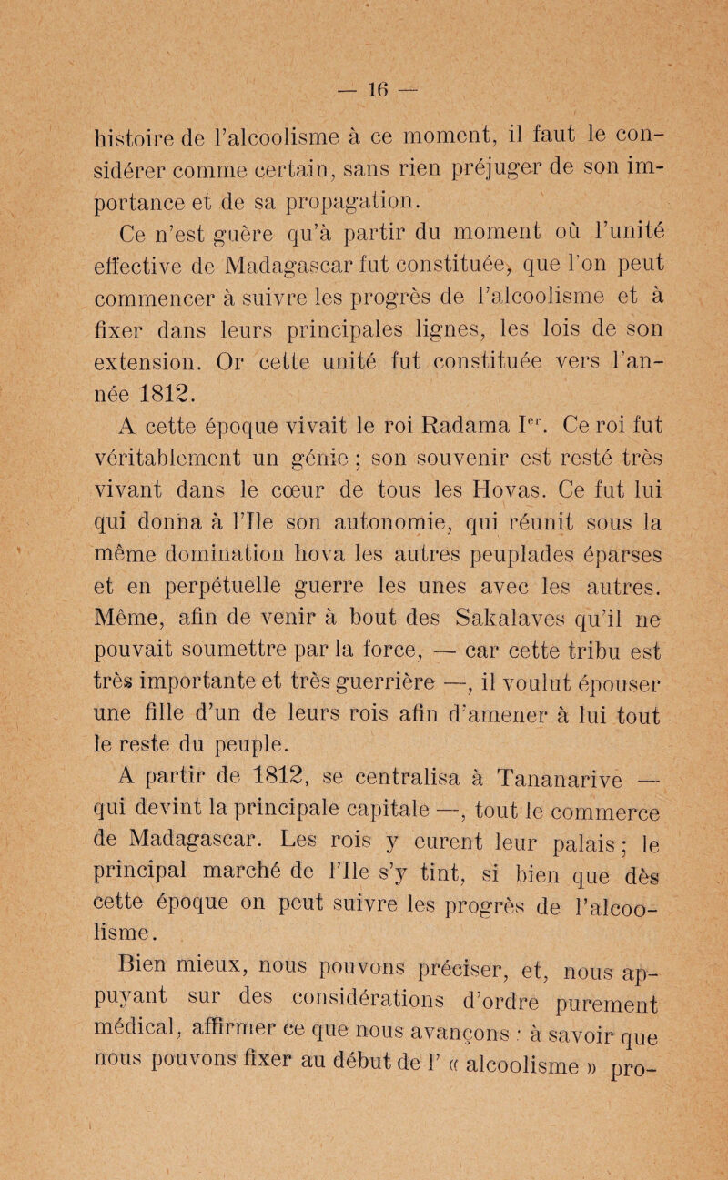 histoire de l’alcoolisme à ce moment, il faut le con¬ sidérer comme certain, sans rien préjuger de son im¬ portance et de sa propagation. Ce n’est guère qu’à partir du moment où l’unité effective de Madagascar fut constituée, que l’on peut commencer à suivre les progrès de l’alcoolisme et à fixer dans leurs principales lignes, les lois de son extension. Or cette unité fut constituée vers l’an¬ née 1812. A cette époque vivait le roi Radama Ier. Ce roi fut véritablement un génie ; son souvenir est resté très vivant dans le cœur de tous les Ho vas. Ce fut lui qui donna à l’Ile son autonomie, qui réunit sous la même domination hova les autres peuplades éparses et en perpétuelle guerre les unes avec les autres. Même, afin de venir à bout des Sakalaves qu’il ne pouvait soumettre par la force, — car cette tribu est très importante et très guerrière —-, il voulut épouser une fille d’un de leurs rois afin d’amener à lui tout le reste du peuple. A partir de 1812, se centralisa à Tananarive — qui devint la principale capitale —, tout le commerce de Madagascar. Les rois y eurent leur palais ; le principal marché de l’Ile s’y tint, si bien que dès cette époque on peut suivre les progrès de l’alcoo¬ lisme . Bien mieux, nous pouvons préciser, et, nous ap¬ puyant sur des considérations d’ordre purement médical, affirmer ce que nous avançons .■ à savoir que nous pouvons fixer au début de F « alcoolisme » pro- i