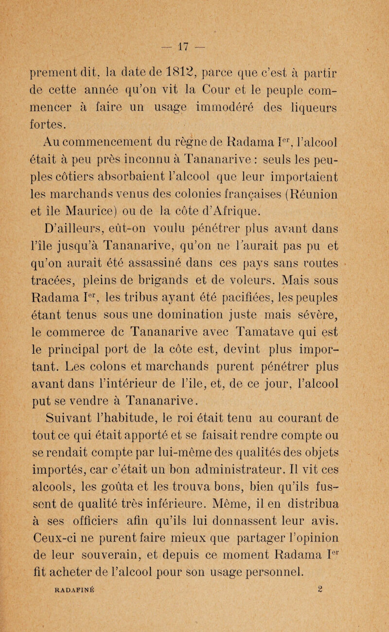 prementdit, la date de 1812, parce que c’est à partir de cette année qu’on vit la Cour et le peuple com¬ mencer à faire un usage immodéré des liqueurs fortes. Au commencement du règne de Radama Ier. l’alcool était à peu près inconnu à Tananarive : seuls les peu¬ ples côtiers absorbaient l’alcool que leur importaient les marchands venus des colonies françaises (Réunion et île Maurice) ou de la côte d’Afrique. D’ailleurs, eût-on voulu pénétrer plus avant dans l’île jusqu’à Tananarive, qu’on ne 1aurait pas pu et qu’on aurait été assassiné dans ces pays sans routes tracées, pleins de brigands et de voleurs. Mais sous Radama Ier, les tribus ayant été pacifiées, les peuples étant tenus sous une domination juste mais sévère, le commerce de Tananarive avec Tamatave qui est le principal port de la côte est, devint plus impor¬ tant. Les colons et marchands purent pénétrer plus avant dans l’intérieur de l’ile, et, de ce jour, l’alcool put se vendre à Tananarive. Suivant l’habitude, le roi était tenu au courant de tout ce qui était apporté et se faisait rendre compte ou se rendait compte par lui-même des qualités des objets importés, car c’était un bon administrateur. Il vit ces alcools, les goûta et les trouva bons, bien qu’ils fus¬ sent de qualité très inférieure. Même, il en distribua à ses officiers afin qu’ils lui donnassent leur avis. Ceux-ci ne purent faire mieux que partager l’opinion de leur souverain, et depuis ce moment Radama Ier fît acheter de l’alcool pour son usage personnel. RADAFINÉ 2