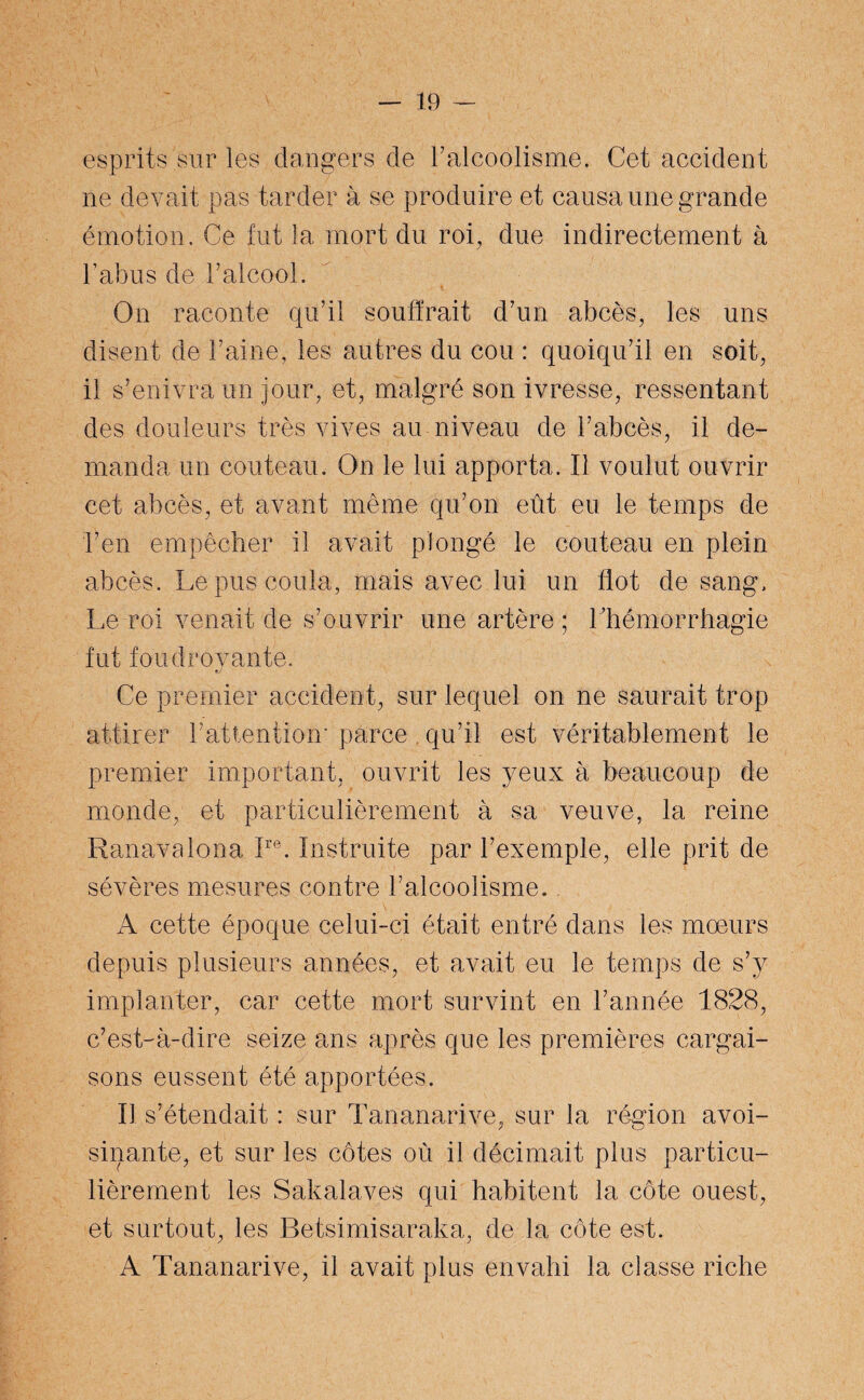 esprits sur les dangers de l'alcoolisme. Cet accident ne devait pas tarder à se produire et causa une grande émotion. Ce fut la mort du roi, due indirectement à l’abus de l’alcool. On raconte qu’il souffrait d’un abcès, les uns disent de Faine, les autres du cou : quoiqu’il en soit, il s’enivra un jour, et, malgré son ivresse, ressentant des douleurs très vives au niveau de l’abcès, il de¬ manda un couteau. On le lui apporta, tl voulut ouvrir cet abcès, et avant même qu’on eût eu le temps de l’en empêcher il avait plongé le couteau en plein abcès. Le pus coula, mais avec lui un flot de sang. Le roi venait de s’ouvrir une artère ; l’hémorrhagie fut foudroyante. Ce premier accident, sur lequel on ne saurait trop attirer l’attention* parce qu’il est véritablement le premier important, ouvrit les yeux à beaucoup de monde, et particulièrement à sa veuve, la reine Ranavalona Ire. Instruite par l’exemple, elle prit de sévères mesures contre l’alcoolisme. A cette époque celui-ci était entré dans les moeurs depuis plusieurs années, et avait eu le temps de s’v implanter, car cette mort survint en l’année 1828, c’est-à-dire seize ans apres que les premières cargai¬ sons eussent été apportées. Il s’étendait : sur Tananarive, sur la région avoi¬ sinante, et sur les côtes où il décimait plus particu¬ lièrement les Sakalaves qui habitent la côte ouest, et surtout, les Betsimisaraka, de la côte est. A Tananarive, il avait plus envahi la classe riche