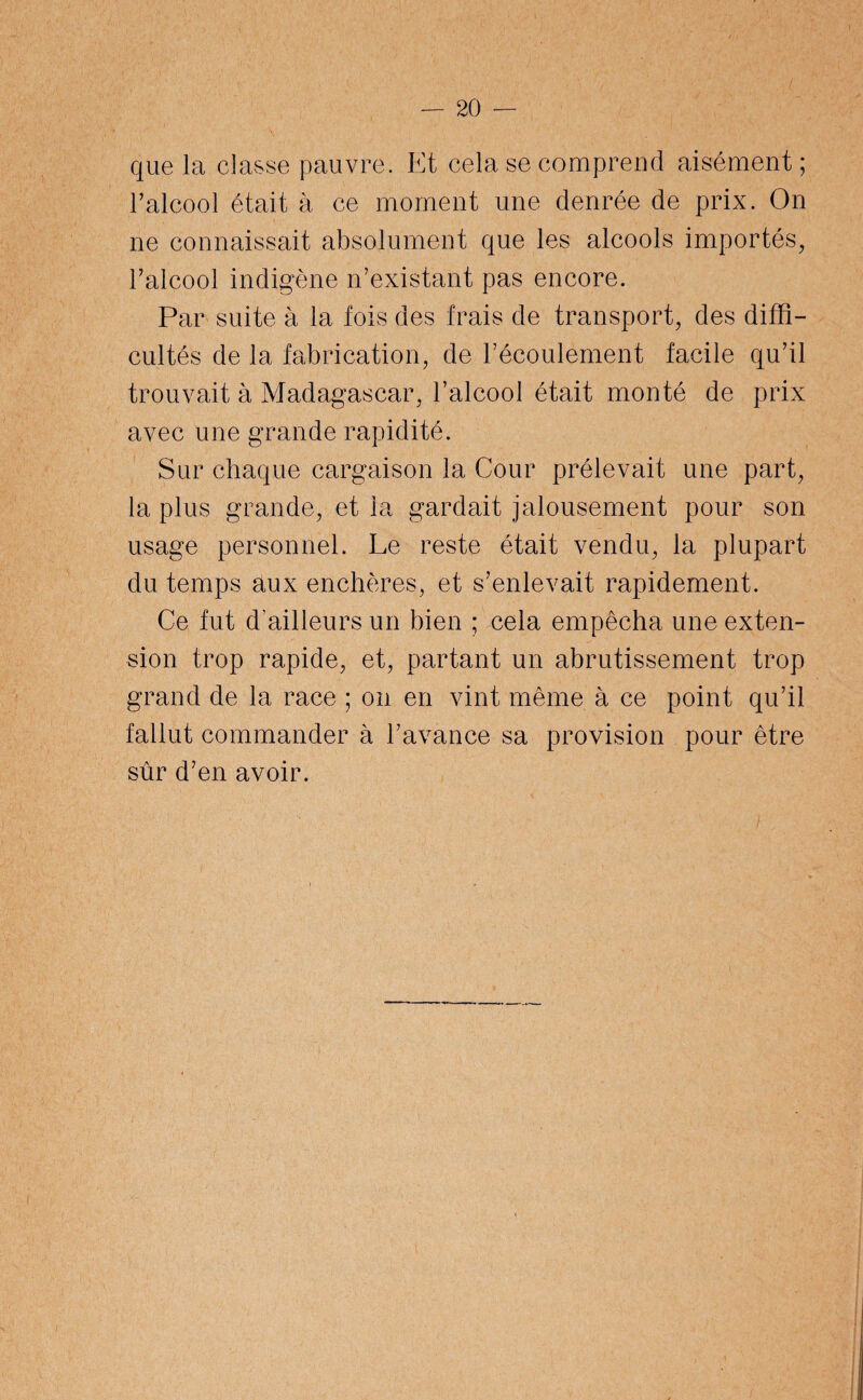 que la classe pauvre. Et cela se comprend aisément; l’alcool était à ce moment une denrée de prix. On ne connaissait absolument que les alcools importés, l’alcool indigène n’existant pas encore. Par suite à la fois des frais de transport, des diffi¬ cultés de la fabrication, de l’écoulement facile qu’il trouvait à Madagascar, l’alcool était monté de prix avec une grande rapidité. Sur chaque cargaison la Cour prélevait une part, la plus grande, et la gardait jalousement pour son usage personnel. Le reste était vendu, la plupart du temps aux enchères, et s’enlevait rapidement. Ce fut d’ailleurs un bien ; cela empêcha une exten¬ sion trop rapide, et, partant un abrutissement trop grand de la race ; on en vint même à ce point qu’il fallut commander à l’avance sa provision pour être sûr d’en avoir.