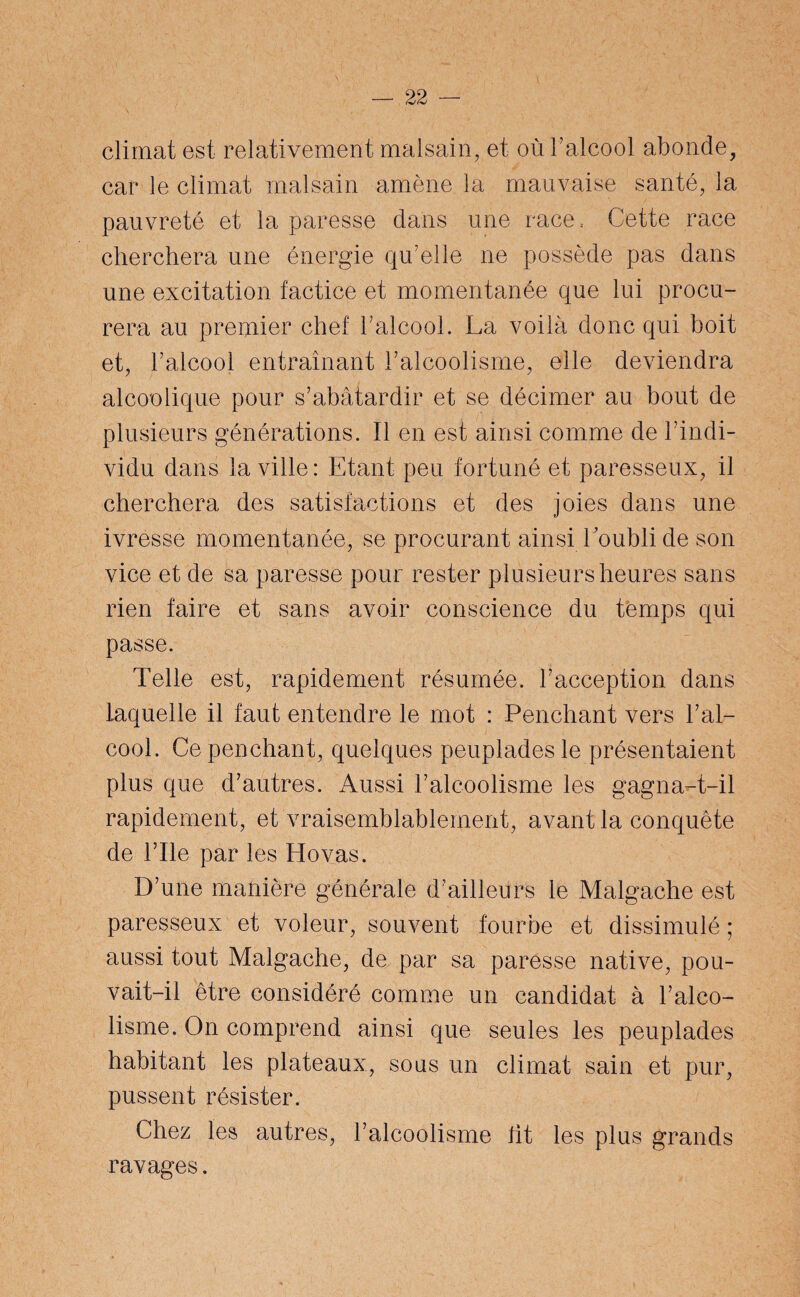 climat est relativement malsain, et où l’alcool abonde, car le climat malsain amène la mauvaise santé, la pauvreté et la paresse dans une race, Cette race cherchera une énergie qu’elle ne possède pas dans une excitation factice et momentanée que lui procu¬ rera au premier chef l’alcool. La voilà donc qui boit et, l’alcool entraînant l’alcoolisme, elle deviendra alcoolique pour s’abâtardir et se décimer au bout de plusieurs générations. Il en est ainsi comme de l’indi¬ vidu dans la ville : Etant peu fortuné et paresseux, il cherchera des satisfactions et des joies dans une ivresse momentanée, se procurant ainsi l'oubli de son vice et de sa paresse pour rester plusieurs heures sans rien faire et sans avoir conscience du temps qui passe. Telle est, rapidement résumée, l’acception dans laquelle il faut entendre le mot : Penchant vers l’al¬ cool. Ce penchant, quelques peuplades le présentaient plus que d’autres. Aussi l’alcoolisme les gagna-t-il rapidement, et vraisemblablement, avant la conquête de File par les Ho vas. D’une manière générale d’ailleurs le Malgache est paresseux et voleur, souvent fourbe et dissimulé ; aussi tout Malgache, de par sa paresse native, pou¬ vait-il être considéré comme un candidat à l’alco- lisme. On comprend ainsi que seules les peuplades habitant les plateaux, sous un climat sain et pur, pussent résister. Chez les autres, l’alcoolisme fit les plus grands ravages.