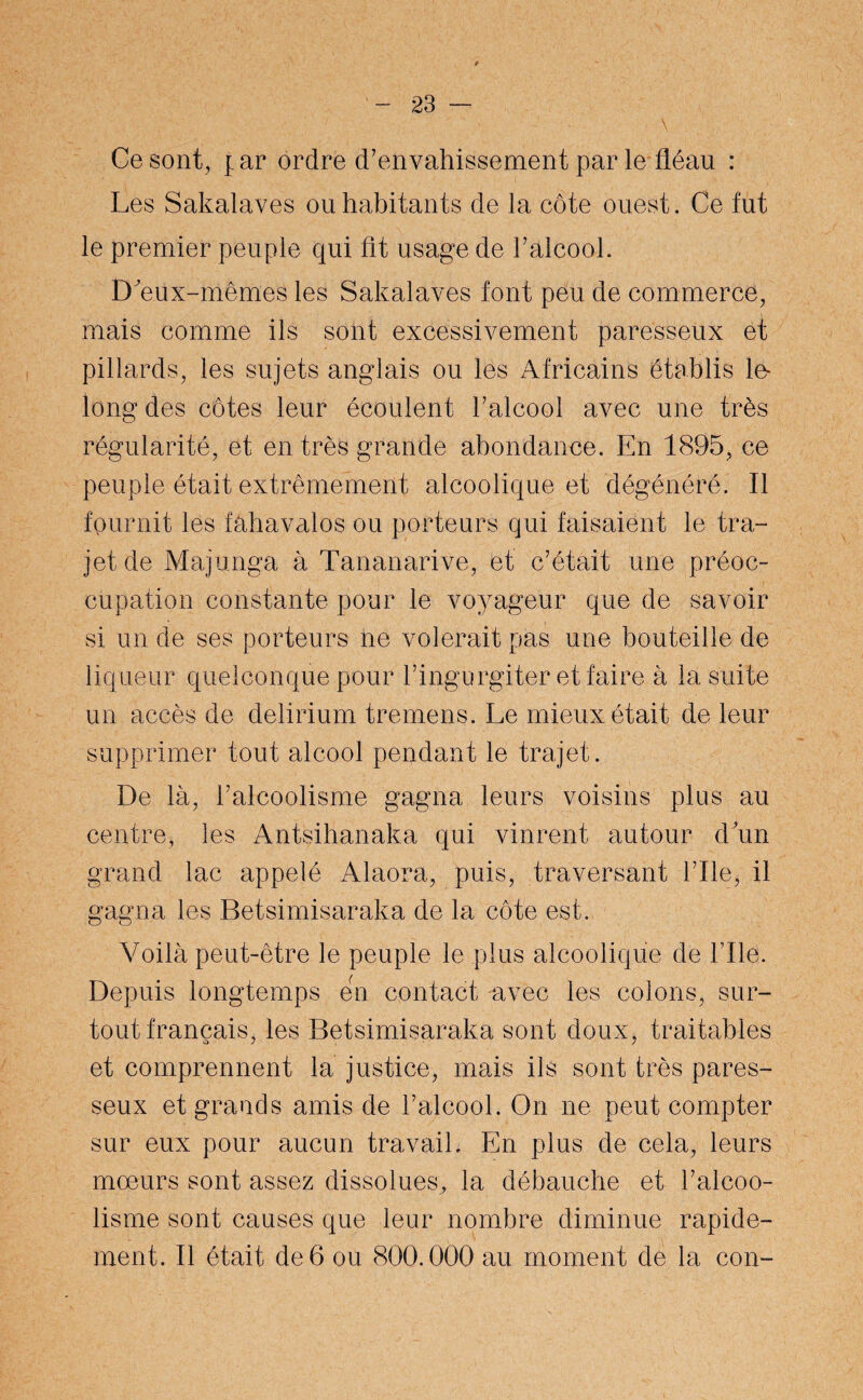 Ce sont, [ar ordre d’envahissement par le fléau : Les Sakalaves ou habitants de la côte ouest. Ce fut le premier peuple qui fit usage de l’alcool. D'eux-mêmes les Sakalaves font peu de commerce, mais comme ils sont excessivement paresseux et pillards, les sujets anglais ou les Africains établis le- long des côtes leur écoulent l’alcool avec une très régularité, et en très grande abondance. En 1895, ce peuple était extrêmement alcoolique et dégénéré. Il fournit les fahavalos ou porteurs qui faisaient le tra¬ jet de Majunga à Tananarive, et c’était une préoc¬ cupation constante pour le voyageur que de savoir si un de ses porteurs ne volerait pas une bouteille de liqueur quelconque pour l’ingurgiter et faire à la suite un accès de delirium tremens. Le mieux était de leur supprimer tout alcool pendant le trajet. De là, l’alcoolisme gagna leurs voisins plus au centre, les Antsihanaka qui vinrent autour d un grand lac appelé Alaora, puis, traversant Elle, il gagna les Betsimisaraka de la côte est. Voilà peut-être le peuple le plus alcoolique de File. Depuis longtemps en contact avec les colons, sur¬ tout français, les Betsimisaraka sont doux, traitables et comprennent la justice, mais ils sont très pares¬ seux et grands amis de l’alcool. On ne peut compter sur eux pour aucun travail. En plus de cela, leurs moeurs sont assez dissolues^ la débauche et l’alcoo¬ lisme sont causes que leur nombre diminue rapide¬ ment. Il était de 6 ou 800.000 au moment de la con-