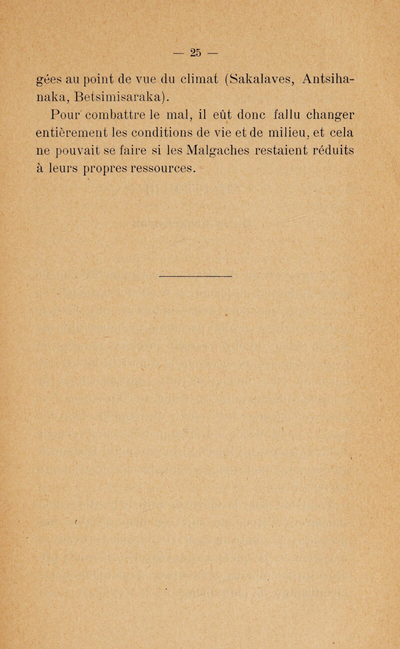 gées au point de vue du climat (Sakalaves, Antsiha- naka, Betsimisaraka). Pour combattre le mal, il eût donc fallu changer entièrement les conditions de vie et de milieu, et cela ✓ ne pouvait se faire si les Malgaches restaient réduits à leurs propres ressources. (