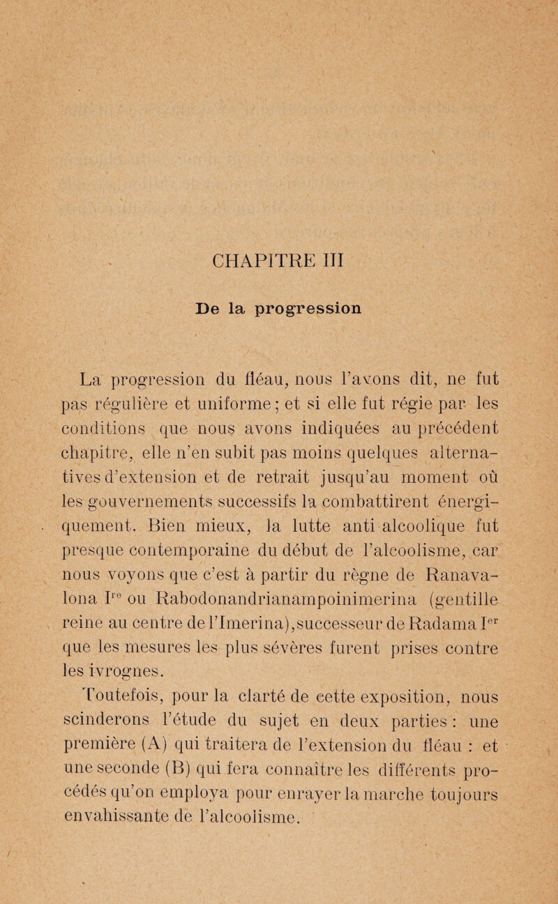 De la progression La progression du fléau, nous l’avons dit, ne fut pas régulière et uniforme ; et si elle fut régie par les conditions que nous avons indiquées au précédent chapitre, elle n’en subit pas moins quelques alterna¬ tives d’extension et de retrait jusqu’au moment où les gouvernements successifs la combattirent énergi¬ quement. Bien mieux, la lutte anti alcoolique fut presque contemporaine du début de l’alcoolisme, car nous voyons que c’est à partir du règne de Ranava- lona Ire ou Rabodonandrianampoinimerina (gentille reine au centre de l’Imerina),successeur de Radama Ier que les mesures les plus sévères furent prises contre les ivrognes. Toutefois, pour la clarté de cette exposition, nous scinderons l’étude du sujet en deux parties : une première (A) qui traitera de l’extension du fléau : et une seconde (B) qui fera connaître les différents pro¬ cédés qu’on employa pour enrayer la marche toujours envahissante de l’alcoolisme.
