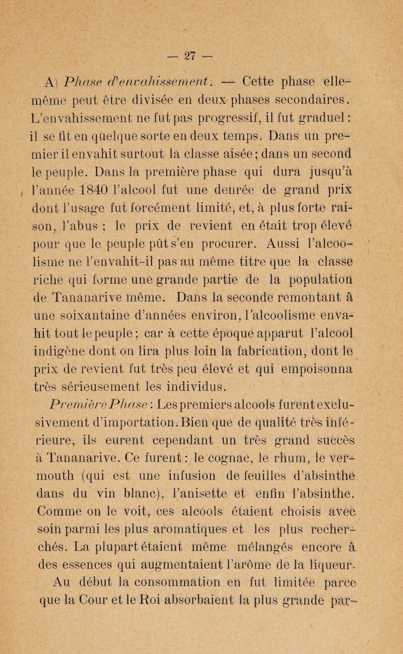 A) Phase d’envahissement. — Cette phase elle- même peut être divisée en deux phases secondaires. L’envahissement ne lut pas progressif, il fut graduel : il se fit en quelque sorte en deux temps. Dans un pre¬ mier il envahit surtout la classe aisée; dans un second le peuple. Dans la première phase qui dura jusqu’à l’année 1840 l’alcool fut une denrée de grand prix dont l’usage fut forcément limité, et, à plus forte rai¬ son, l’abus ; le prix de revient en était trop élevé pour que le peuple pût s’en procurer. Aussi l’alcoo¬ lisme ne l’envahit-il pas au même titre que la classe riche qui forme une grande partie de la population de Tananarive même. Dans la seconde remontant à une soixantaine d’années environ, 1 alcoolisme enva¬ hit tout le peuple ; car à cette époque apparut l’alcool indigène dont on lira plus loin la fabrication, dont le prix de revient fut très peu élevé et qui empoisonna très sérieusement les individus. Première Phase : Les premiers alcools furent exclu¬ sivement d’importation. Bien que de qualité très infé¬ rieure, ils eurent cependant un très grand succès à Tananarive. Ce furent : le cognac, le rhum, le ver¬ mouth (qui est une infusion de feuilles d’absinthe dans du vin blanc), l’anisette et enfin l’absinthe. Comme on le voit, ces alcools étaient choisis avec soin parmi les plus aromatiques et les plus recher¬ chés. La plupart étaient même mélangés encore à des essences qui augmentaient l’arôme de la liqueur. Au début la consommation en fut limitée parce que la Cour et le Roi absorbaient la plus grande par-