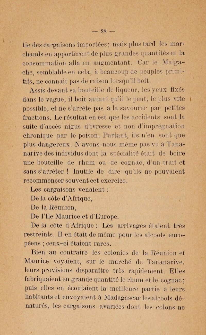 tie des cargaisons importées; mais plus tard les mar¬ chands en apportèrent de plus grandes quantités et la consommation alla en augmentant. Car le Malga¬ che, semblable en cela, à beaucoup de peuples primi¬ tifs, ne connaît pas de raison lorsqu’il boit. Assis devant sa bouteille de liqueur, les yeux fixés dans le vague, il boit autant qu’il le peut, le plus vite possible, et ne s’arrête pas à la savourer par petites fractions. Le résultat en est que les accidents sont la suite d’accès aigus d’ivresse et non d’imprégnation chronique par le poison. Partant, ils n’en sont que plus dangereux. N’avons-nous même pas vu à Tana- narive des individus dont la spécialité était de boire une bouteille de rhum ou de cognac, d’un trait et sans s’arrêter ! Inutile de dire qu’ils ne pouvaient recommencer souvent cet exercice. Les cargaisons venaient : De la côte d’Afrique, De la Réunion, De l’Ile Maurice et d’Europe. De la côte d’Afrique : Les arrivages étaient très restreints. Il en était de même pour les alcools euro¬ péens ; ceux-ci étaient rares. Bien au contraire les colonies de la Réunion et Maurice voyaient, sur le marché de Tananarive, leurs provisions disparaître très rapidement. Elles fabriquaient en grande quantité le rhum et le cognac ; puis elles en écoulaient la meilleure partie à leurs habitants et envoyaient à Madagascar les alcools dé¬ naturés, les cargaisons avariées dont les colons ne