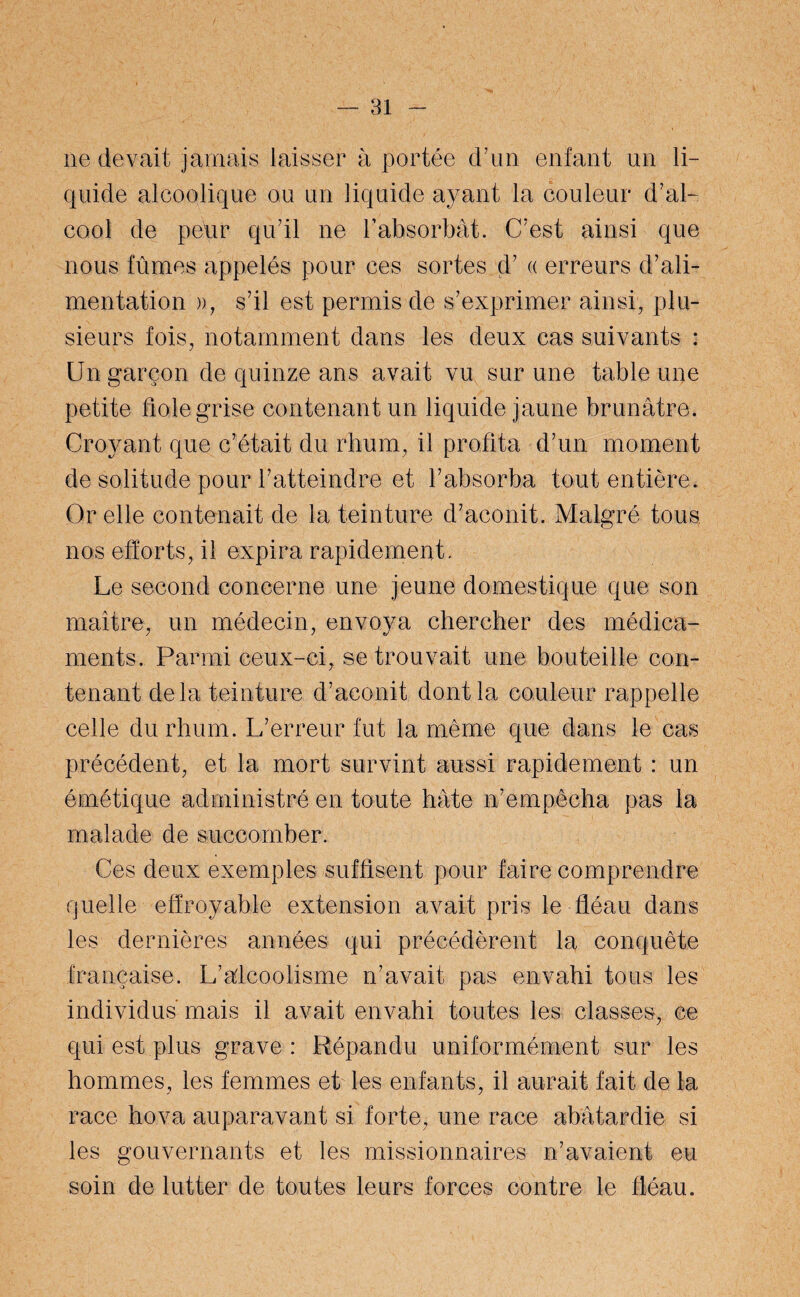 ne devait jamais laisser à portée d’un enfant un li¬ quide alcoolique ou un liquide ayant la couleur d’al¬ cool de peur qu’il ne l’absorbât. C’est ainsi que nous fûmes appelés pour ces sortes d’a erreurs d’ali¬ mentation )), s’il est permis de s’exprimer ainsi, plu¬ sieurs fois, notamment dans les deux cas suivants : Un garçon de quinze ans avait vu sur une table une petite lofe grise contenant un liquide jaune brunâtre. Croyant que c’était du rhum, il profita d’un moment de solitude pour l’atteindre et l’absorba tout entière. Or elle contenait de la teinture d’aconit. Malgré tous nos efforts, il expira rapidement. Le second concerne une jeune domestique que son maître, un médecin, envoya chercher des médica¬ ments, Parmi ceux-ci, se trouvait une bouteille con¬ tenant delà teinture d’aconit dont la couleur rappelle celle du rhum. L’erreur fut la même que dans le cas précédent, et la mort survint aussi rapidement : un émétique administré en toute hâte n’empêcha pas la malade de succomber. Ces deux exemples suffisent pour faire comprendre quelle effroyable extension avait pris le fléau dans les dernières années qui précédèrent la conquête française. L’alcoolisme n’avait pas envahi tous les individus mais il avait envahi toutes les classes-, ce qui est plus grave : Répandu uniformément sur les hommes, les femmes et les enfants, il aurait fait de la race hova auparavant si forte, une race abâtardie si les gouvernants et les missionnaires n’avaient eu soin de lutter de toutes leurs forces contre le fléau.