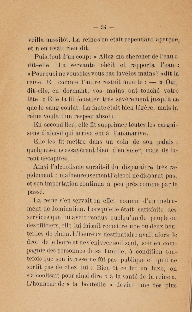 veilla aussitôt. La reines’en était cependant aperçue, et n’en avait rien dit. Puis,tout d\m coup: « Allez me chercher de l’eau » dit-elle. La servante obéit et rapporta l’eau : «Pourquoi ne vous êtes vous pas lavé les mains? )) dit la reine. Et comme l’autre restait muette : — cc Oui, dit-elle, en dormant, vos mains ont touché votre tête. » Elle la fit fouetter très sévèrement jusqu’à ce que le sang* coulât. La faute était bien légère, mais la reine voulait un respect absolu. En second lieu, elle fit supprimer toutes les cargai¬ sons d’alcool qui arrivaient à Tananarive. Elle les fit mettre dans un coin de son palais ; quelques-uns essayèrent bien d’en voler, mais ils fu¬ rent décapités. Ainsi l’alcoolisme aurait-il dû disparaître très ra¬ pidement ; malheureusement l’alcool ne disparut pas, et son importation continua à peu près comme par le passe. La reine s’en servait en effet comme d’un instru¬ ment de domination. Lorsqu’elle était satisfaite des services que lui avait rendus quelqu’un du peuple ou des officiers, elle lui faisait remettre une ou deux bou¬ teilles de rhum. L’heureux destinataire avait alors le droit de le boire et de s'enivrer soit seul, soit en com¬ pagnie des personnes de sa famille, à condition tou¬ tefois que son ivresse ne fût pas publique et qu’il ne sortît pas de chez lui : Bientôt ce fut un luxe, on s’alcoolisait pour ainsi dire « à la santé de la reine ». L’honneur de « la bouteille » devint une des plus