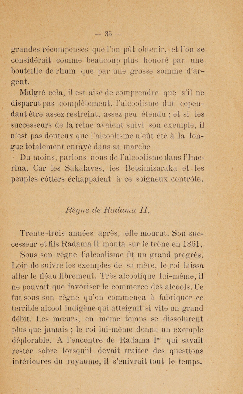 grandes récompenses que Ton pût obtenir, et Ton se considérait comme beaucoup plus honoré par une bouteille de rhum que par une grosse somme d'ar¬ gent. Malgré cela, il est aisé de comprendre que s'il ne disparut pas complètement, l'alcoolisme dut cepen¬ dant être assez restreint, assez peu étendu ; et si les successeurs de la reine avaient suivi son exemple, il n'est pas douteux que l'alcoolisme n'eût été à la lon¬ gue totalement enrayé dans sa marche Du moins, parlons-nous de l’alcoolisme dans l’Ime- rina. Car les Sakalaves, les Betsimisaraka et les peuples côtiers échappaient à ce soigneux contrôle. Règne cle Radama IL Trente-trois années après, elle mourut. Son suc¬ cesseur et fils Radama II monta sur le trône en 1861. Sous son règne l’alcoolisme fit un grand progrès. Loin de suivre les exemples de sa mère, le roi laissa aller le fléau librement. Très alcoolique lui-même, il ne pouvait que favôriser le commerce des alcools. Ce fut sous son règne qu’on commença à fabriquer ce terrible alcool indigène qui atteignit si vite un grand débit. Les moeurs, en même temps se dissolurent plus que jamais ; le roi lui-même donna un exemple déplorable. A l’encontre de Radama Ier qui savait rester sobre lorsqu’il devait traiter des questions * intérieures du royaume, il s’enivrait tout le temps.