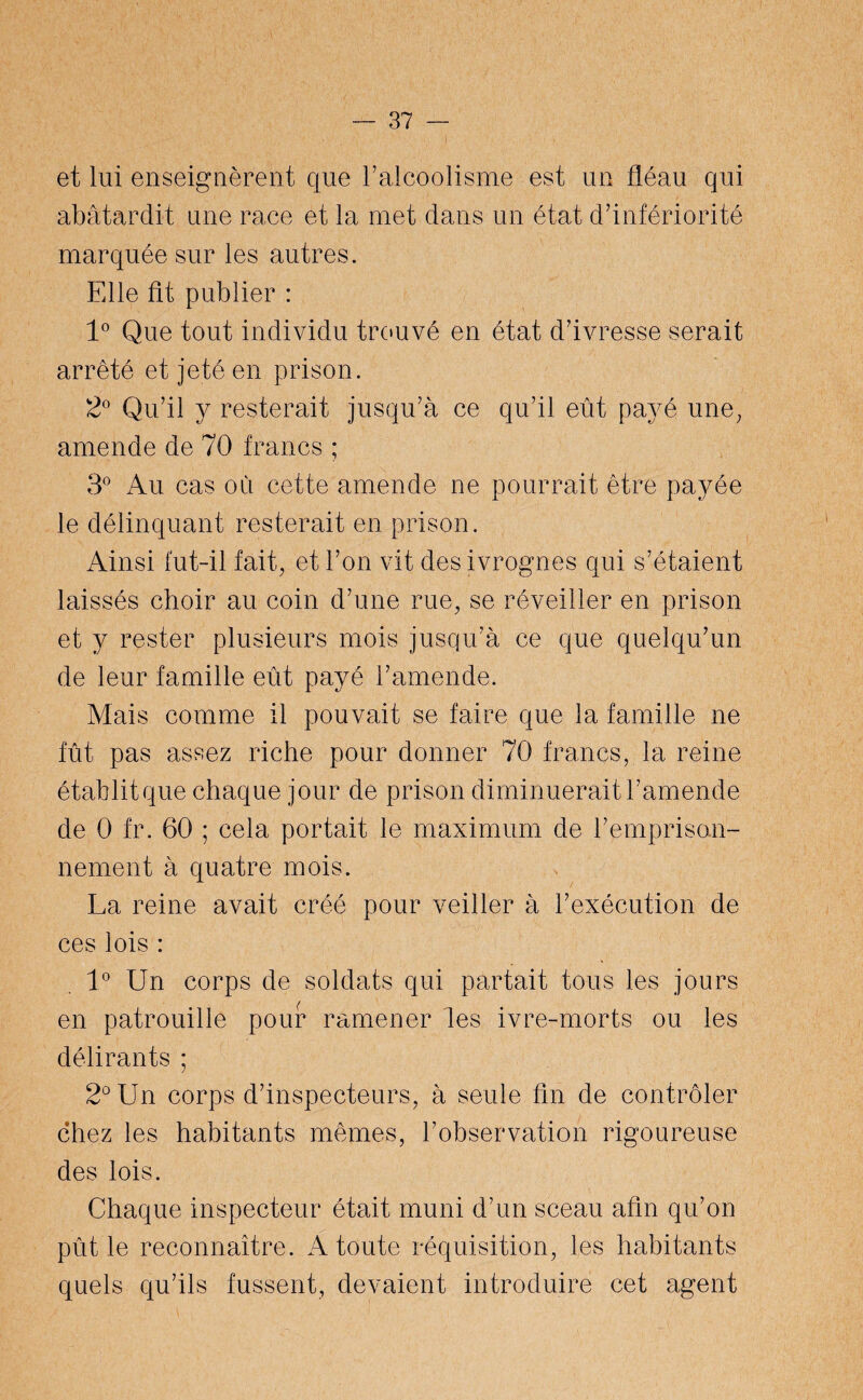 et lui enseignèrent que F alcoolisme est un fléau qui abâtardit une race et la met dans un état d’infériorité marquée sur les autres. Fdie fit publier : 1° Que tout individu trouvé en état d’ivresse serait arrêté et jeté en prison. 2° Qu’il y resterait jusqu’à ce qu’il eût payé une, amende de 70 francs ; 3° Au cas où cette amende ne pourrait être payée le délinquant resterait en prison. Ainsi fut-il fait, et l’on vit des ivrognes qui s’étaient laissés choir au coin d’une rue, se réveiller en prison et y rester plusieurs mois jusqu’à ce que quelqu’un de leur famille eût payé l’amende. Mais comme il pouvait se faire que la famille ne fût pas assez riche pour donner 70 francs, la reine établit que chaque jour de prison diminuerait l’amende de 0 fr. 60 ; cela portait le maximum de l’emprison¬ nement à quatre mois. / La reine avait créé pour veiller à l’exécution de ces lois : 1° Un corps de soldats qui partait tous les jours en patrouille pouf ramener les ivre-morts ou les délirants ; 2° Un corps d’inspecteurs, à seule fin de contrôler chez les habitants mêmes, l’observation rigoureuse des lois. Chaque inspecteur était muni d’un sceau afin qu’on pût le reconnaître. A toute réquisition, les habitants quels qu’ils fussent, devaient introduire cet agent
