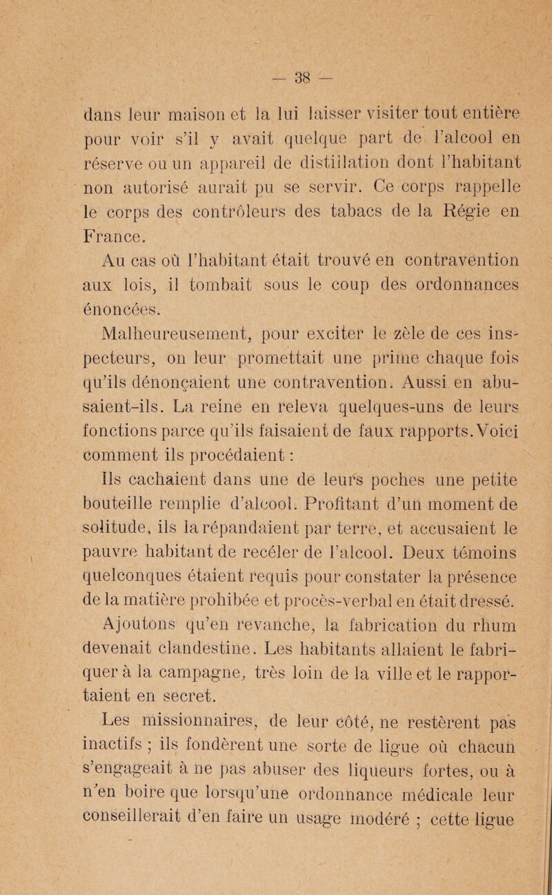 dans leur maison et la lui laisser visiter tout entière pour voir s’il y avait quelque part de l’alcool en réserve ou un appareil de distillation dont l’habitant non autorisé aurait pu se servir. Ce corps rappelle le corps des contrôleurs des tabacs de la Régie en France. Au cas où l’habitant était trouvé en contravention aux lois, il tombait sous le coup des ordonnances énoncées. Malheureusement, pour exciter le zèle de ces ins¬ pecteurs, on leur promettait une prime chaque fois qu’ils dénonçaient une contravention. Aussi en abu¬ saient-ils. La reine en releva quelques-uns de leurs fonctions parce qu’ils faisaient de faux rapports. Voici comment ils procédaient : fis cachaient dans une de leurs poches une petite bouteille remplie d’alcool. Profitant d’un moment de solitude, ils la répandaient par terre, et accusaient le pauvre habitant de recéler de l’alcool. Deux témoins quelconques étaient requis pour constater la présence de la matière prohibée et procès-verbal en était dressé. Ajoutons qu’en revanche, la fabrication du rhum devenait clandestine. Les habitants allaient le fabri¬ quer à la campagne, très loin de la ville et le rappor¬ taient en secret. Les missionnaires, de leur côté, ne restèrent pas inactifs ; ils fondèrent une sorte de ligue où chacun s’engageait à ne pas abuser des liqueurs fortes, ou à n en boire que lorsqu’une ordonnance médicale leur conseillerait d’en faire un usage modéré ; cette ligue