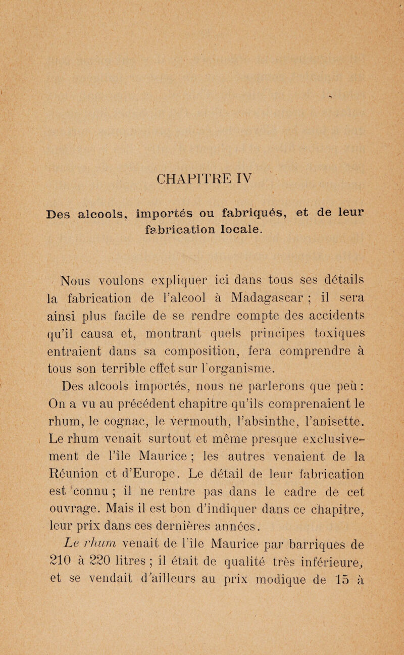 CHAPITRE IV Des alcools, importés ou fabriqués, et de leur fabrication locale. Nous voulons expliquer ici dans tous ses détails la fabrication de l’alcool à Madagascar ; il sera ainsi plus facile de se rendre compte des accidents qu’il causa et, montrant quels principes toxiques entraient dans sa composition, fera comprendre à tous son terrible effet sur F organisme. Des alcools importés, nous ne parlerons que peu : On a vu au précédent chapitre qu’ils comprenaient le rhum, le cognac, le vermouth, l’absinthe, l’anisette. Le rhum venait surtout et même presque exclusive¬ ment de l’île Maurice ; les autres venaient de la Réunion et d’Europe. Le détail de leur fabrication est connu ; il ne rentre pas dans le cadre de cet ouvrage. Mais il est bon d’indiquer dans ce chapitre, leur prix dans ces dernières années. Le rhum venait de File Maurice par barriques de 210 à 220 litres ; il était de qualité très inférieure, et se vendait d ailleurs au prix modique de 15 à